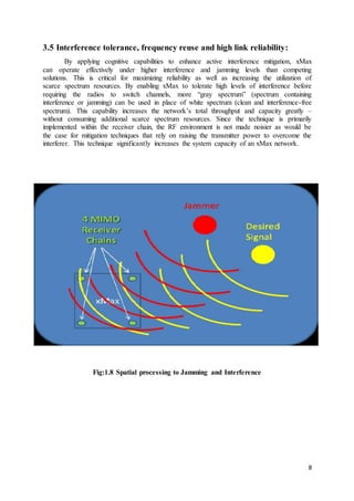 8
3.5 Interference tolerance, frequency reuse and high link reliability:
By applying cognitive capabilities to enhance active interference mitigation, xMax
can operate effectively under higher interference and jamming levels than competing
solutions. This is critical for maximizing reliability as well as increasing the utilization of
scarce spectrum resources. By enabling xMax to tolerate high levels of interference before
requiring the radios to switch channels, more “gray spectrum” (spectrum containing
interference or jamming) can be used in place of white spectrum (clean and interference-free
spectrum). This capability increases the network’s total throughput and capacity greatly –
without consuming additional scarce spectrum resources. Since the technique is primarily
implemented within the receiver chain, the RF environment is not made noisier as would be
the case for mitigation techniques that rely on raising the transmitter power to overcome the
interferer. This technique significantly increases the system capacity of an xMax network.
Fig:1.8 Spatial processing to Jamming and Interference
 