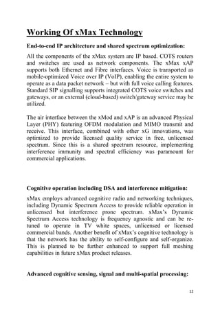 12
Working Of xMax Technology
End-to-end IP architecture and shared spectrum optimization:
All the components of the xMax system are IP based. COTS routers
and switches are used as network components. The xMax xAP
supports both Ethernet and Fibre interfaces. Voice is transported as
mobile-optimized Voice over IP (VoIP), enabling the entire system to
operate as a data packet network – but with full voice calling features.
Standard SIP signalling supports integrated COTS voice switches and
gateways, or an external (cloud-based) switch/gateway service may be
utilized.
The air interface between the xMod and xAP is an advanced Physical
Layer (PHY) featuring OFDM modulation and MIMO transmit and
receive. This interface, combined with other xG innovations, was
optimized to provide licensed quality service in free, unlicensed
spectrum. Since this is a shared spectrum resource, implementing
interference immunity and spectral efficiency was paramount for
commercial applications.
Cognitive operation including DSA and interference mitigation:
xMax employs advanced cognitive radio and networking techniques,
including Dynamic Spectrum Access to provide reliable operation in
unlicensed but interference prone spectrum. xMax’s Dynamic
Spectrum Access technology is frequency agnostic and can be re-
tuned to operate in TV white spaces, unlicensed or licensed
commercial bands. Another benefit of xMax’s cognitive technology is
that the network has the ability to self-configure and self-organize.
This is planned to be further enhanced to support full meshing
capabilities in future xMax product releases.
Advanced cognitive sensing, signal and multi-spatial processing:
 