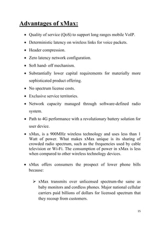 15
Advantages of xMax:
 Quality of service (QoS) to support long ranges mobile VoIP.
 Deterministic latency on wireless links for voice packets.
 Header compression.
 Zero latency network configuration.
 Soft hand- off mechanism.
 Substantially lower capital requirements for materially more
sophisticated product offering.
 No spectrum license costs.
 Exclusive service territories.
 Network capacity managed through software-defined radio
system.
 Path to 4G performance with a revolutionary battery solution for
user device.
 xMax, is a 900MHz wireless technology and uses less than 1
Watt of power. What makes xMax unique is its sharing of
crowded radio spectrum, such as the frequencies used by cable
television or Wi-Fi. The consumption of power in xMax is less
when compared to other wireless technology devices.
 xMax offers consumers the prospect of lower phone bills
because:
 xMax transmits over unlicensed spectrum-the same as
baby monitors and cordless phones. Major national cellular
carriers paid billions of dollars for licensed spectrum that
they recoup from customers.
 