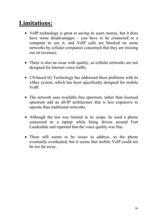 16
Limitations:
 VoIP technology is great at saving its users money, but it does
have some disadvantages – you have to be connected to a
computer to use it, and VoIP calls are blocked on some
networks by cellular companies concerned that they are missing
out on revenues.
 There is also an issue with quality, as cellular networks are not
designed for Internet voice traffic.
 US-based xG Technology has addressed these problems with its
xMax system, which has been specifically designed for mobile
VoIP.
 The network uses available free spectrum, rather than licensed
spectrum and an all-IP architecture that is less expensive to
operate than traditional networks.
 Although the test was limited in its scope, he used a phone
connected to a laptop while being driven around Fort
Lauderdale and reported that the voice quality was fine.
 There still seems to be issues to address, as the phone
eventually overheated, but it seems that mobile VoIP could not
be too far away.
 