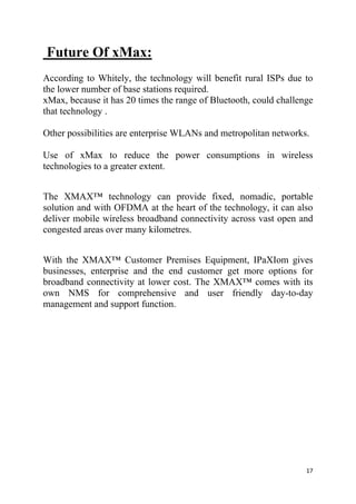 17
Future Of xMax:
According to Whitely, the technology will benefit rural ISPs due to
the lower number of base stations required.
xMax, because it has 20 times the range of Bluetooth, could challenge
that technology .
Other possibilities are enterprise WLANs and metropolitan networks.
Use of xMax to reduce the power consumptions in wireless
technologies to a greater extent.
The XMAX™ technology can provide fixed, nomadic, portable
solution and with OFDMA at the heart of the technology, it can also
deliver mobile wireless broadband connectivity across vast open and
congested areas over many kilometres.
With the XMAX™ Customer Premises Equipment, IPaXIom gives
businesses, enterprise and the end customer get more options for
broadband connectivity at lower cost. The XMAX™ comes with its
own NMS for comprehensive and user friendly day-to-day
management and support function.
 