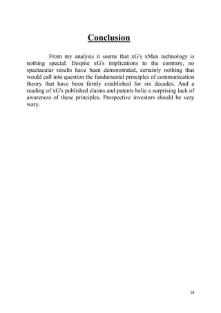 18
Conclusion
From my analysis it seems that xG's xMax technology is
nothing special. Despite xG's implications to the contrary, no
spectacular results have been demonstrated, certainly nothing that
would call into question the fundamental principles of communication
theory that have been firmly established for six decades. And a
reading of xG's published claims and patents belie a surprising lack of
awareness of these principles. Prospective investors should be very
wary.
 