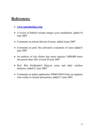 19
References:
 www.xgtechnology.com
 A review of bobier's tristate integer cycle modulation, added 16
may 2007
 Comments on micom lab test of xmax, added 4 june 2007
 Comments on prof. Stu schwartz's evaluation of xmax added 6
june 2007
 An analysis of xg's claims that xmax requires 3,000,000 times
less power than wifi, revised 29 june 2007
 Prof. Ben friedlander's blog on xmax and other wireless
fantasies, added 21 june 2007
 Comments on patent application 20040196910 from an engineer
who wishes to remain anonymous, added 17 june 2007.
 