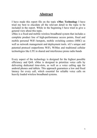5
Abstract
I have made this report file on the topic xMax Technology I have
tried my best to elucidate all the relevant detail to the topic to be
included in the report. While in the beginning I have tried to give a
general view about this topic.
xMax is a fixed and mobile wireless broadband system that includes a
complete product line of high-performance access points, fixed and
mobile personal WiFi hotspots, mobile switching centres (MSC) as
well as network management and deployment tools. xG’s unique and
patented protocol outperforms WiFi, WiMax and traditional cellular
technologies like LTE in shared and interference prone radio bands
Every aspect of the technology is designed for the highest possible
efficiency and QoS. xMax is designed to prioritize voice calls by
delivering dedicated time-slots, as well as a voice calling app for
android phones and tablets. This approach guarantees a low and fixed
latency for every call, which essential for reliable voice calls on
heavily loaded wireless broadband systems.
 