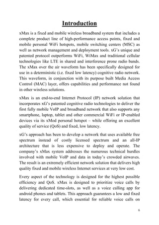 6
Introduction
xMax is a fixed and mobile wireless broadband system that includes a
complete product line of high-performance access points, fixed and
mobile personal WiFi hotspots, mobile switching centers (MSC) as
well as network management and deployment tools. xG’s unique and
patented protocol outperforms WiFi, WiMax and traditional cellular
technologies like LTE in shared and interference prone radio bands.
The xMax over the air waveform has been specifically designed for
use in a deterministic (i.e. fixed low latency) cognitive radio network.
This waveform, in conjunction with its purpose built Media Access
Control (MAC) layer, offers capabilities and performance not found
in other wireless solutions.
xMax is an end-to-end Internet Protocol (IP) network solution that
incorporates xG’s patented cognitive radio technologies to deliver the
first fully mobile VoIP and broadband network that also supports any
smartphone, laptop, tablet and other commercial WiFi or IP-enabled
devices via its xMod personal hotspot – while offering an excellent
quality of service (QoS) and fixed, low latency.
xG’s approach has been to develop a network that uses available free
spectrum instead of costly licensed spectrum and an all-IP
architecture that is less expensive to deploy and operate. The
company’s xMax system addresses the numerous technical hurdles
involved with mobile VoIP and data in today’s crowded airwaves.
The result is an extremely efficient network solution that delivers high
quality fixed and mobile wireless Internet services at very low cost.
Every aspect of the technology is designed for the highest possible
efficiency and QoS. xMax is designed to prioritize voice calls by
delivering dedicated time-slots, as well as a voice calling app for
android phones and tablets. This approach guarantees a low and fixed
latency for every call, which essential for reliable voice calls on
 