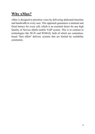 8
Why xMax?
xMax is designed to prioritize voice by delivering dedicated timeslots
and bandwidth to every user. This approach guarantees a minimal and
fixed latency for every call, which is an essential factor for any high
Quality of Service (QoS) mobile VoIP system. This is in contrast to
technologies like Wi-Fi and WiMAX, both of which are contention-
based "best effort" delivery systems that are limited by scalability
constraints.
 