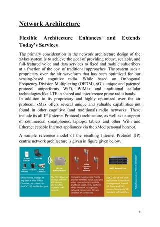 9
Network Architecture
Flexible Architecture Enhances and Extends
Today’s Services
The primary consideration in the network architecture design of the
xMax system is to achieve the goal of providing robust, scalable, and
full-featured voice and data services to fixed and mobile subscribers
at a fraction of the cost of traditional approaches. The system uses a
proprietary over the air waveform that has been optimized for our
sensing-based cognitive radio. While based on Orthogonal
Frequency-Division Multiplexing (OFDM), xG’s unique and patented
protocol outperforms WiFi, WiMax and traditional cellular
technologies like LTE in shared and interference prone radio bands.
In addition to its proprietary and highly optimized over the air
protocol, xMax offers several unique and valuable capabilities not
found in other cognitive (and traditional) radio networks. These
include its all-IP (Internet Protocol) architecture, as well as its support
of commercial smartphones, laptops, tablets and other WiFi and
Ethernet capable Internet appliances via the xMod personal hotspot.
A sample reference model of the resulting Internet Protocol (IP)
centric network architecture is given in figure given below.
 