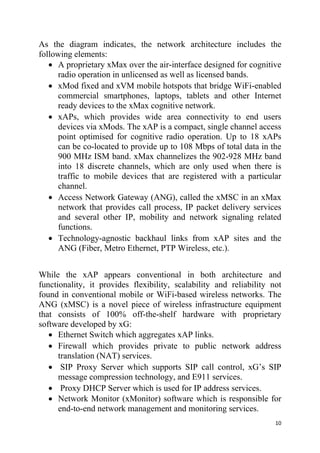 10
As the diagram indicates, the network architecture includes the
following elements:
 A proprietary xMax over the air-interface designed for cognitive
radio operation in unlicensed as well as licensed bands.
 xMod fixed and xVM mobile hotspots that bridge WiFi-enabled
commercial smartphones, laptops, tablets and other Internet
ready devices to the xMax cognitive network.
 xAPs, which provides wide area connectivity to end users
devices via xMods. The xAP is a compact, single channel access
point optimised for cognitive radio operation. Up to 18 xAPs
can be co-located to provide up to 108 Mbps of total data in the
900 MHz ISM band. xMax channelizes the 902-928 MHz band
into 18 discrete channels, which are only used when there is
traffic to mobile devices that are registered with a particular
channel.
 Access Network Gateway (ANG), called the xMSC in an xMax
network that provides call process, IP packet delivery services
and several other IP, mobility and network signaling related
functions.
 Technology-agnostic backhaul links from xAP sites and the
ANG (Fiber, Metro Ethernet, PTP Wireless, etc.).
While the xAP appears conventional in both architecture and
functionality, it provides flexibility, scalability and reliability not
found in conventional mobile or WiFi-based wireless networks. The
ANG (xMSC) is a novel piece of wireless infrastructure equipment
that consists of 100% off-the-shelf hardware with proprietary
software developed by xG:
 Ethernet Switch which aggregates xAP links.
 Firewall which provides private to public network address
translation (NAT) services.
 SIP Proxy Server which supports SIP call control, xG’s SIP
message compression technology, and E911 services.
 Proxy DHCP Server which is used for IP address services.
 Network Monitor (xMonitor) software which is responsible for
end-to-end network management and monitoring services.
 
