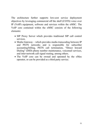11
The architecture further supports low-cost service deployment
objectives by leveraging commercial off the shelf (COTS) voice over
IP (VoIP) equipment, software and services within the xMSC. The
VoIP core contained within the xMSC consists of the following
elements:
 SIP Proxy Server which provides traditional SIP call control
services.
 Media Gateway – which provides media transcoding between IP
and PSTN networks and is responsible for subscriber
accounting/billing, PSTN call termination, “Direct Inward
Dialing” (DID) phone number maintenance, voicemail services,
and inter-network call signal routing, among others.
 The VoIP core can be owned and operated by the xMax
operator, or can be provided as a third party service.
 