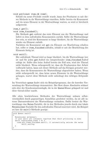 12.4 C++-Schnittstelle                  281

 void put(const item_t& item);
   Sobald ein neues Produkt erstellt wurde, kann der Produzent es mit die-
   ser Methode in die Warteschlange einreihen. Sollte bereits ein Konsument
   auf ein neues Element in der Warteschlange warten, so wird er hierdurch
   aufgeweckt.
 item_t get();
 void item_finished();
   Die Methode get entfernt das erste Element aus der Warteschlange und
   liefert es dem aufrufenden Konsumenten zur¨ck. Sollte die Warteschlange
                                               u
   leer sein, so wird der Konsument so lange blockiert, bis die Warteschlange
   wieder ein Element enth¨lt.
                            a
   Nachdem ein Konsument mit get ein Element zur Bearbeitung erhalten
   hat, sollte er item_finished aufrufen, sobald er mit der Bearbeitung des
   Elements fertig ist.
 void wait();
   Der aufrufende Thread wird so lange blockiert, bis die Warteschlange leer
   ist und f¨r jeden get-Aufruf ein entsprechender item_finished-Aufruf
             u
   erfolgt ist. Sollte dies beim Aufruf bereits der Fall sein, wird der Thread
   nicht blockiert. Wenn sichergestellt ist, dass die Produzenten ihre Arbeit
   vollbracht haben, kann mit dieser Methode auf das Ereignis gewartet wer-
   den, dass die Konsumenten die Warteschlange abgearbeitet haben. Wenn
   nicht sichergestellt ist, dass keine neuen Elemente in die Warteschlange
   gelangen, wartet diese Methode nicht unbedingt den richtigen Zeitpunkt
   ab.
Im Verzeichnis queue ﬁndet sich ein Beispielprogramm, das die korrekte Ver-
wendung der Warteschlange demonstriert. Der Rest dieses Abschnitts widmet
sich aber der Synchronisationslogik, die in der Queue-Klasse gekapselt ist und
diese thread-sicher macht.

Alle oben beschriebenen Methoden der Warteschlange m¨ssen selbst-
                                                               u
verst¨ndlich durch gegenseitigen Ausschluss gesch¨tzt werden, da sie alle in-
     a                                           u
terne Datenstrukturen der Warteschlange ver¨ndern. Daf¨r besitzt die War-
                                             a          u
teschlange eine Mutex-Variable, die in den Methoden jeweils durch eine lokale
MutexLocker-Variable f¨r den aufrufenden Thread reserviert wird. Als Beispiel
                       u
sei hier die wait()-Methode gezeigt:
void Queue :: wait ()
{
  MutexLocker ml ( mutex ) ;
  // wait until all c o n s u m e r s r e p o r t e d that their p r o c e s s i n g is done
  while ( u n f i n i s h e d _ i t e m s > 0) {
    c o n d _ a l l _ i t e m s _ f i n i s h e d . wait () ; // a u t o m a t i c a l l y unlocks the mutex
             while waiting
  }
}
 
