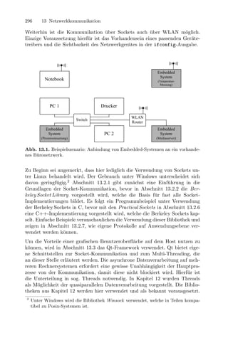 296     13 Netzwerkkommunikation

Weiterhin ist die Kommunikation uber Sockets auch uber WLAN m¨glich.
                                    ¨                  ¨             o
Einzige Voraussetzung hierf¨r ist das Vorhandensein eines passenden Ger¨te-
                            u                                          a
treibers und die Sichtbarkeit des Netzwerkger¨tes in der ifconfig-Ausgabe.
                                             a




                                                            Embedded
                                                             System
          Notebook                                           (Temperatur-
                                                               Messung)




             PC 1                     Drucker

                                                 WLAN
                             Switch
                                                 Router
           Embedded                                         Embedded
            System                     PC 2                  System
        (Prozesssteuerung)                                  (Mediaserver)


Abb. 13.1. Beispielszenario: Anbindung von Embedded-Systemen an ein vorhande-
nes B¨ronetzwerk.
     u


Zu Beginn sei angemerkt, dass hier lediglich die Verwendung von Sockets un-
ter Linux behandelt wird. Der Gebrauch unter Windows unterscheidet sich
davon geringf¨gig.2 Abschnitt 13.2.1 gibt zun¨chst eine Einf¨hrung in die
               u                                 a              u
Grundlagen der Socket-Kommunikation, bevor in Abschnitt 13.2.2 die Ber-
keley Socket Library vorgestellt wird, welche die Basis f¨r fast alle Socket-
                                                          u
Implementierungen bildet. Es folgt ein Programmbeispiel unter Verwendung
der Berkeley Sockets in C, bevor mit den Practical Sockets in Abschnitt 13.2.6
eine C++-Implementierung vorgestellt wird, welche die Berkeley Sockets kap-
selt. Einfache Beispiele veranschaulichen die Verwendung dieser Bibliothek und
zeigen in Abschnitt 13.2.7, wie eigene Protokolle auf Anwendungsebene ver-
wendet werden k¨nnen.
                  o
Um die Vorteile einer graﬁschen Benutzeroberﬂ¨che auf dem Host nutzen zu
                                                a
k¨nnen, wird in Abschnitt 13.3 das Qt-Framework verwendet. Qt bietet eige-
 o
ne Schnittstellen zur Socket-Kommunikation und zum Multi-Threading, die
an dieser Stelle erl¨utert werden. Die asynchrone Datenverarbeitung auf meh-
                    a
reren Rechnersystemen erfordert eine gewisse Unabh¨ngigkeit der Hauptpro-
                                                     a
zesse von der Kommunikation, damit diese nicht blockiert wird. Hierf¨r ist
                                                                        u
die Unterteilung in sog. Threads notwendig. In Kapitel 12 wurden Threads
als M¨glichkeit der quasiparallelen Datenverarbeitung vorgestellt. Die Biblio-
      o
theken aus Kapitel 12 werden hier verwendet und als bekannt vorausgesetzt.
2
    Unter Windows wird die Bibliothek Winsock verwendet, welche in Teilen kompa-
    tibel zu Posix-Systemen ist.
 