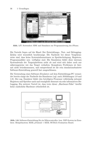 36        1 Grundlagen




     Abb. 1.7. Screenshot: SDK und Simulator zur Programmierung des iPhone.


Die Vorteile liegen auf der Hand: Der Entwicklungs-, Test- und Debugging-
Zyklus wird wesentlich beschleunigt. Die Nachteile bei dieser Vorgehens-
            Bsp.: Entwicklung bspweise für einen 8051, im Simulator (Beispielsystem: KEIL μVision 2 + KEIL MCBx51
weise sind, Evaluation keine Systeminformationen zu Speicherbelegung, Registern,
            dass Board)
Programmz¨hler usw. verf¨gbar sind. Die Simulation bildet diese internen
            a                             u
Systemdetails der Targetplattform nicht ab und wird sich daher auch nur                  C:>_

n¨herungsweise wie das TargetCompilat-Transfer erst
 a                                                     verhalten. Komplexen Problemen ist hier-
mit nicht beizukommmen, und nach Fertigstellung via ist die rein simulationsbasierte
                                                    entsprechend
                                                    RS232, Ethernet ...
Software-Entwicklung generell fast ausgeschlossen.
                       Target                                                    Entwicklungs-PC
                                                                                 mit Cross-Compiler

Die Verwendung eines Software-Emulators auf(simuliertEntwicklungs-PC vermei-
                                                       dem Target-
                                                                                 und Simulator

det bereits einige der Nachteile des Debugging-Ausgaben
                                        Simulators (vgl. auch Abbildungen 1.8 und
                                  Ausgaben-Transfer
                                  von
                                                      Prozessor)

1.9). Der sog. Emulator bildet den beteiligten Prozessor vollst¨ndig mitsamt
                                  ist nicht notwendig               a
Registern und Speicher nach und erm¨glicht dieserart ein sehr informatives De-
                                          o
bugging. Ein weiterer Vorteil ist, dass trotz dieser Hardware-N¨he“ hierf¨r
                                                                      a        u
                                                               ”
keine zus¨tzliche Hardware erforderlich ist.
         a
                Bsp.: Entwicklung für ein Apple iPhone, im Emulator auf dem PC (Beispielsystem: iPhone SDK + iPhone
                Simulator)



                                                                                         C:>_


                                                       Compilat-Transfer erst
                                                       nach Fertigstellung via
                                                       RS232, Ethernet ...
                          Target                                           Entwicklungs-PC
                                                                           mit Cross-Compiler
                                                                           und Emulator
                                                                           (emuliert Ein-
                                                      Ausgaben-Transfer    /Ausgabe des Targets)
                                                      von Debugging-Ausgaben
                                                      ist nicht notwendig




Abb. 1.8. Software-Entwicklung f¨r ein Mikrocontroller- bzw. DSP-System im Emu-
                                 u
lator. Beispielsystem: KEIL µVision2 + KEIL MCBx51 Evaluation Board.
 