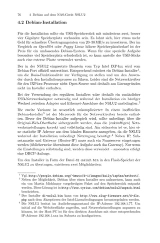 76        4 Debian auf dem NAS-Ger¨t NSLU2
                                  a

4.2 Debian-Installation

F¨r die Installation sollte ein USB-Speicherstick mit mindestens zwei, besser
 u
vier Gigabyte Speicherplatz vorhanden sein. Es lohnt sich, hier etwas mehr
                    ¨
Geld f¨r schnellere Ubertragungsraten von 20–30 MB/s zu investieren. Der im
      u
Vergleich zu OpenWrt oder Puppy Linux h¨here Speicherplatzbedarf ist der
                                             o
Preis f¨r ein umfassendes Debian-System. Wenn f¨r eine spezielle Aufgabe
       u                                             u
besonders viel Speicherplatz erforderlich ist, so kann anstelle des USB-Sticks
auch eine externe Platte verwendet werden.
Der in der NSUL2 eingesetzte Baustein vom Typ Intel IXP4xx wird vom
Debian-Port oﬃziell unterst¨tzt. Entsprechend existiert ein Debian-Installer1 ,
                             u
um die Basis-Funktionalit¨t zur Verf¨gung zu stellen und um den Anwen-
                           a          u
der durch den Installationsprozess zu f¨hren. Leider sind die Netzwerktreiber
                                       u
f¨r den IXP4xx-Prozessor nicht Open-Source und deshalb aus Lizenzgr¨nden
 u                                                                     u
nicht im Installer enthalten.
Bei der Verwendung des regul¨ren Installers w¨re deshalb ein zus¨tzlicher
                             a               a                  a
USB-Netzwerkadapter notwendig und w¨hrend der Installation ein h¨uﬁger
                                      a                           a
Wechsel zwischen Adapter und Ethernet-Anschluss der NSLU2 unabdingbar.2
Die zweite Variante ist wesentlich unkomplizierter: In einem inoﬃziellen
Debian-Installer3 ist der Microcode f¨r die Netzwerktreiber bereits enthal-
                                       u
ten. Bevor der Debian-Installer aufgespielt wird, sollte unbedingt uber die
                                                                     ¨
Original-Web-Oberﬂ¨che sichergestellt werden, dass die (zuk¨nftigen) Netz-
                     a                                        u
werkeinstellungen korrekt und vollst¨ndig sind. Am sichersten ist es, hier ei-
                                     a
ne statische IP-Adresse aus dem lokalen Hausnetz anzugeben, da die NSLU2
w¨hrend der Installation unbedingt Netzzugang ben¨tigt.4 Neben IP, Sub-
  a                                                   o
netzmaske und Gateway (Router-IP) muss auch ein Nameserver eingetragen
werden (¨blicherweise ubernimmt diese Aufgabe auch das Gateway). Nur wenn
         u             ¨
die Einstellungen vollst¨ndig sind, werden diese verwendet – ansonsten erfolgt
                        a
eine DHCP-Anfrage.
Um den Installer in Form der Datei di-nslu2.bin in den Flash-Speicher der
NSLU2 zu ubertragen, existieren zwei M¨glichkeiten:
         ¨                            o

1
     Vgl. http://people.debian.org/~kmuto/d-i/images/daily/ixp4xx/netboot/.
2
     Neben der M¨glichkeit, Debian uber einen Installer neu aufzusetzen, kann auch
                    o                ¨
     ein von Martin Michlmayr vorgefertigtes Paket auf den Speicherstick entpackt
     werden. Diese L¨sung ist in http://www.cyrius.com/debian/nslu2/unpack.html
                      o
     beschrieben.
3
     Der Installer di-nslu2.bin kann von http://www.slug-firmware.net/d-dls.
     php nach dem Akzeptieren der Intel-Lizenzbedingungen heruntergeladen werden.
4
     Die NSLU2 besitzt im Auslieferungszustand die IP-Adresse 192.168.1.77. Um
     initial auf die Weboberﬂ¨che zugreifen, und Netzwerkeinstellungen anpassen zu
                              a
     k¨nnen, ist der Host-PC ist f¨r den direkten Anschluss mit einer entsprechenden
      o                            u
     IP-Adresse 192.168.1.xxx im Subnetz zu konﬁgurieren.
 