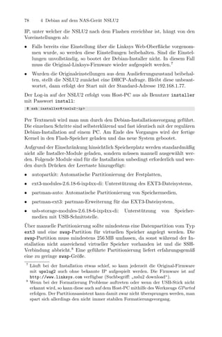 78        4 Debian auf dem NAS-Ger¨t NSLU2
                                  a

IP, unter welcher die NSLU2 nach dem Flashen erreichbar ist, h¨ngt von den
                                                              a
Voreinstellungen ab:
•     Falls bereits eine Einstellung uber die Linksys Web-Oberﬂ¨che vorgenom-
                                     ¨                          a
      men wurde, so werden diese Einstellungen beibehalten. Sind die Einstel-
      lungen unvollst¨ndig, so bootet der Debian-Installer nicht. In diesem Fall
                       a
      muss die Original-Linksys-Firmware wieder aufgespielt werden.7
•     Wurden die Originaleinstellungen aus dem Auslieferungszustand beibehal-
      ten, stellt die NSLU2 zun¨chst eine DHCP-Anfrage. Bleibt diese unbeant-
                                a
      wortet, dann erfolgt der Start mit der Standard-Adresse 192.168.1.77.
Der Log-in auf der NSLU2 erfolgt vom Host-PC aus als Benutzer installer
mit Passwort install:
 $ ssh installer@ < nslu2 - ip >


Per Textmen¨ wird man nun durch den Debian-Installationsvorgang gef¨hrt.
             u                                                             u
Die einzelnen Schritte sind selbsterkl¨rend und fast identisch mit der regul¨ren
                                      a                                     a
Debian-Installation auf einem PC. Am Ende des Vorganges wird der fertige
Kernel in den Flash-Speicher geladen und das neue System gebootet.
Aufgrund der Einschr¨nkung hinsichtlich Speicherplatz werden standardm¨ßig
                      a                                                   a
nicht alle Installer-Module geladen, sondern m¨ssen manuell ausgew¨hlt wer-
                                               u                      a
den. Folgende Module sind f¨r die Installation unbedingt erforderlich und wer-
                            u
den durch Dr¨cken der Leertaste hinzugef¨gt:
              u                            u
•     autopartkit: Automatische Partitionierung der Festplatten,
•     ext3-modules-2.6.18-6-ixp4xx-di: Unterst¨tzung des EXT3-Dateisystems,
                                              u
•     partman-auto: Automatische Partitionierung von Speichermedien,
•     partman-ext3: partman-Erweiterung f¨r das EXT3-Dateisystem,
                                         u
•     usb-storage-modules-2.6.18-6-ixp4xx-di:     Unterst¨tzung
                                                         u          von    Speicher-
      medien mit USB-Schnittstelle.
¨
Uber manuelle Partitionierung sollte mindestens eine Datenpartition vom Typ
ext3 und eine swap-Partition f¨r virtuellen Speicher angelegt werden. Die
                                 u
swap-Partition muss mindestens 256 MB umfassen, da sonst w¨hrend der In-
                                                               a
stallation nicht ausreichend virtueller Speicher vorhanden ist und die SSH-
Verbindung abbricht.8 Eine gef¨hrte Partitionierung liefert erfahrungsgem¨ß
                                u                                        a
eine zu geringe swap-Gr¨ße.
                         o
7
     L¨uft bei der Installation etwas schief, so kann jederzeit die Original-Firmware
      a
     mit upslug2 auch ohne bekannte IP aufgespielt werden. Die Firmware ist auf
     http://www.linksys.com verf¨gbar (Suchbegriﬀ: nslu2 download“).
                                     u
8                                                       ”
     Wenn bei der Formatierung Probleme auftreten oder wenn der USB-Stick nicht
     erkannt wird, so kann diese auch auf dem Host-PC mithilfe des Werkzeugs GParted
     erfolgen. Der Partitionsassistent kann damit zwar nicht ubersprungen werden, man
                                                             ¨
     spart sich allerdings den nicht immer stabilen Formatierungsvorgang.
 