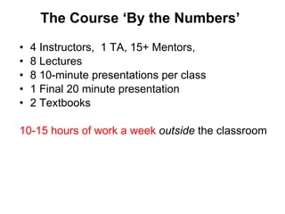 The Course  ‘By the Numbers’ 4 Instructors,  1 TA, 15+ Mentors,  8 Lectures 8 10-minute presentations per class 1 Final 20 minute presentation 2 Textbooks 10-15 hours of work a week  outside  the classroom 