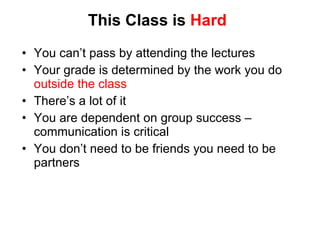 This Class is  Hard You can’ t pass by attending the lectures Your grade is determined by the work you do  outside the class There’ s a lot of it You are dependent on group success – communication is critical You don’t need to be friends you need to be partners 