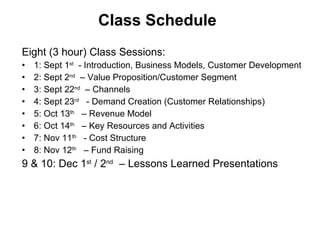 Class Schedule Eight (3 hour) Class Sessions:  1: Sept 1 st   - Introduction, Business Models, Customer Development 2: Sept 2 nd   – Value Proposition/Customer Segment 3: Sept 22 nd   – Channels 4: Sept 23 rd   - Demand Creation (Customer Relationships) 5: Oct 13 th   – Revenue Model 6: Oct 14 th   – Key Resources and Activities 7: Nov 11 th   - Cost Structure  8: Nov 12 th   – Fund Raising 9 & 10: Dec 1 st  / 2 nd   – Lessons Learned Presentations  