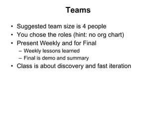 Teams Suggested team size is 4 people You chose the roles (hint: no org chart) Present Weekly and for Final Weekly lessons learned Final is demo and summary Class is about discovery and fast iteration 