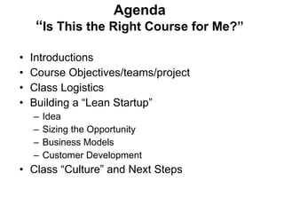 Agenda “ Is This the Right Course for Me?” Introductions Course Objectives/teams/project Class Logistics Building a “Lean Startup” Idea Sizing the Opportunity Business Models Customer Development Class  “Culture” and Next Steps 