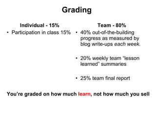 Grading Individual - 15% Participation in class 15% Team - 80% 40% out-of-the-building progress as measured by blog write-ups  each week.   20% weekly team  “lesson learned” summaries 25% team final report  You ’re graded on how much  learn , not how much you sell 