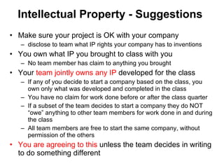 Intellectual Property - Suggestions Make sure your project is OK with your company disclose to team what IP rights your company has to inventions You own what IP you brought to class with you  No team member has claim to anything you brought Your  team jointly owns any IP  developed for the class If any of you decide to start a company based on the class, you own only what was developed and completed in the class You have no claim for work done before or after the class quarter If a subset of the team decides to start a company they do NOT “owe” anything to other team members for work done in and during the class All team members are free to start the same company, without permission of the others You are agreeing to this  unless the team decides in writing to do something different 