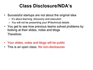 Class Disclosure/NDA’s Successful startups are not about the original idea  It’s about learning, discovery and execution You will not be presenting your IP/technical details You get to see how previous teams solved problems by looking at their slides, notes and blogs Therefore: Your slides, notes and blogs will be public This is an open class.  No non-disclosures 