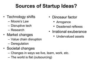 Sources of Startup Ideas? Technology shifts Moore ’s Law Disruptive tech Research Market changes Value chain disruption Deregulation Societal changes Changes in ways we live, learn, work, etc. The world is flat (outsourcing) Dinosaur factor Arrogance Deadened reflexes  Irrational exuberance Undervalued assets 