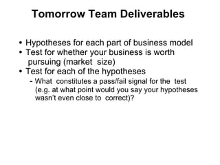 Tomorrow Team Deliverables Hypotheses for each part of business model Test for whether your business is worth  pursuing (market  size) Test for each of the hypotheses      -  What  constitutes a pass/fail signal for the  test  (e.g. at what point would you say your hypotheses wasn ’t even close to  correct)?  