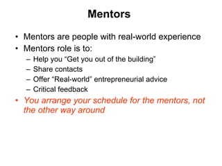 Mentors Mentors are people with real-world experience Mentors role is to: Help you  “Get you out of the building” Share contacts Offer  “Real-world” entrepreneurial advice Critical feedback You arrange your schedule for the mentors, not the other way around 