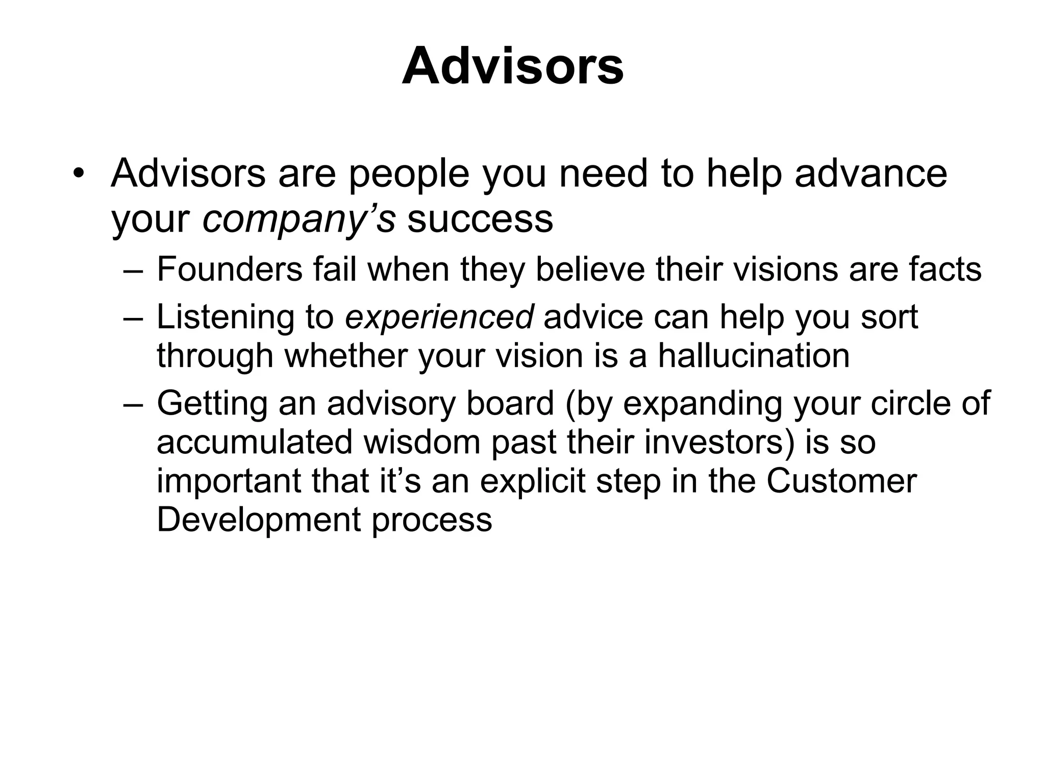 Advisors Advisors are people you need to help advance your  company’s  success Founders fail when they believe their visions are facts Listening to  experienced  advice can help you sort through whether your vision is a hallucination Getting an advisory board (by expanding your circle of accumulated wisdom past their investors) is so important that it’s an explicit step in the Customer Development process  