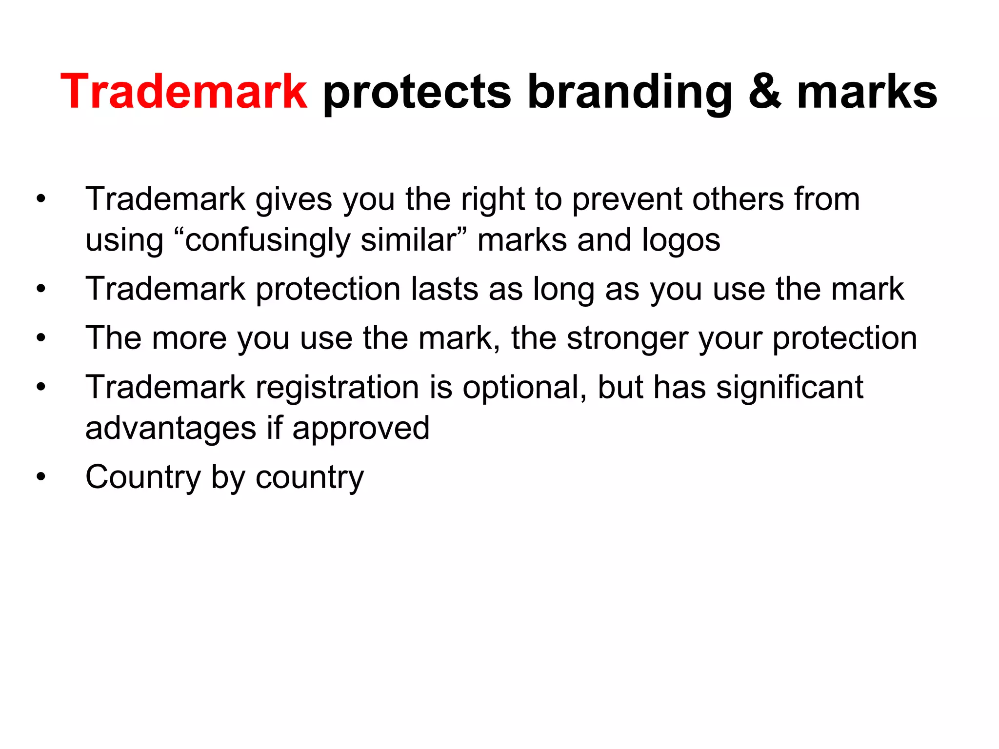 Trademark  protects branding & marks Trademark gives you the right to prevent others from using “confusingly similar” marks and logos Trademark protection lasts as long as you use the mark The more you use the mark, the stronger your protection Trademark registration is optional, but has significant advantages if approved  Country by country  