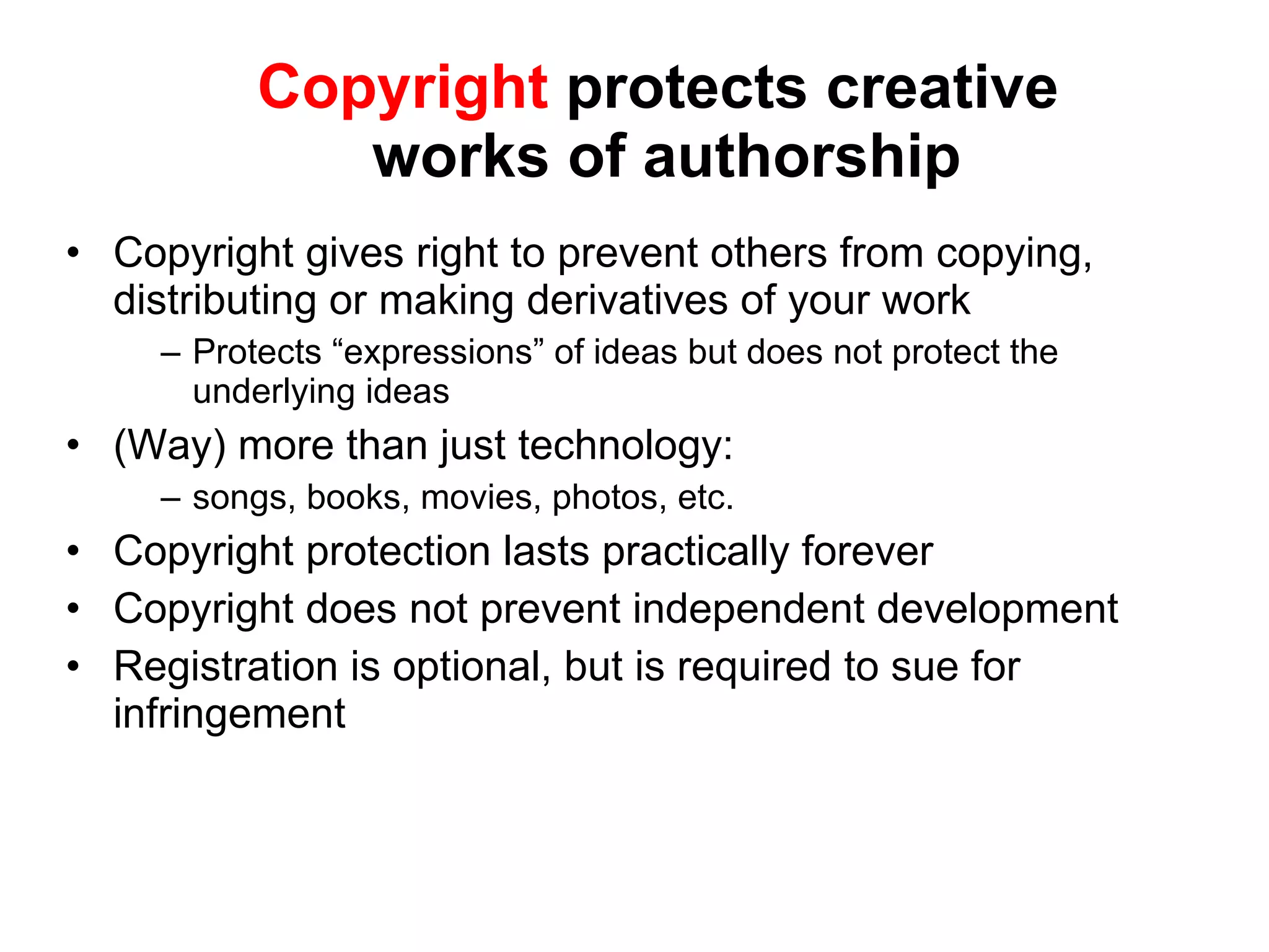 Copyright  protects creative  works of authorship Copyright gives right to prevent others from copying, distributing or making derivatives of your work Protects “expressions” of ideas but does not protect the underlying ideas (Way) more than just technology:  songs, books, movies, photos, etc.  Copyright protection lasts practically forever Copyright does not prevent independent development Registration is optional, but is required to sue for infringement 