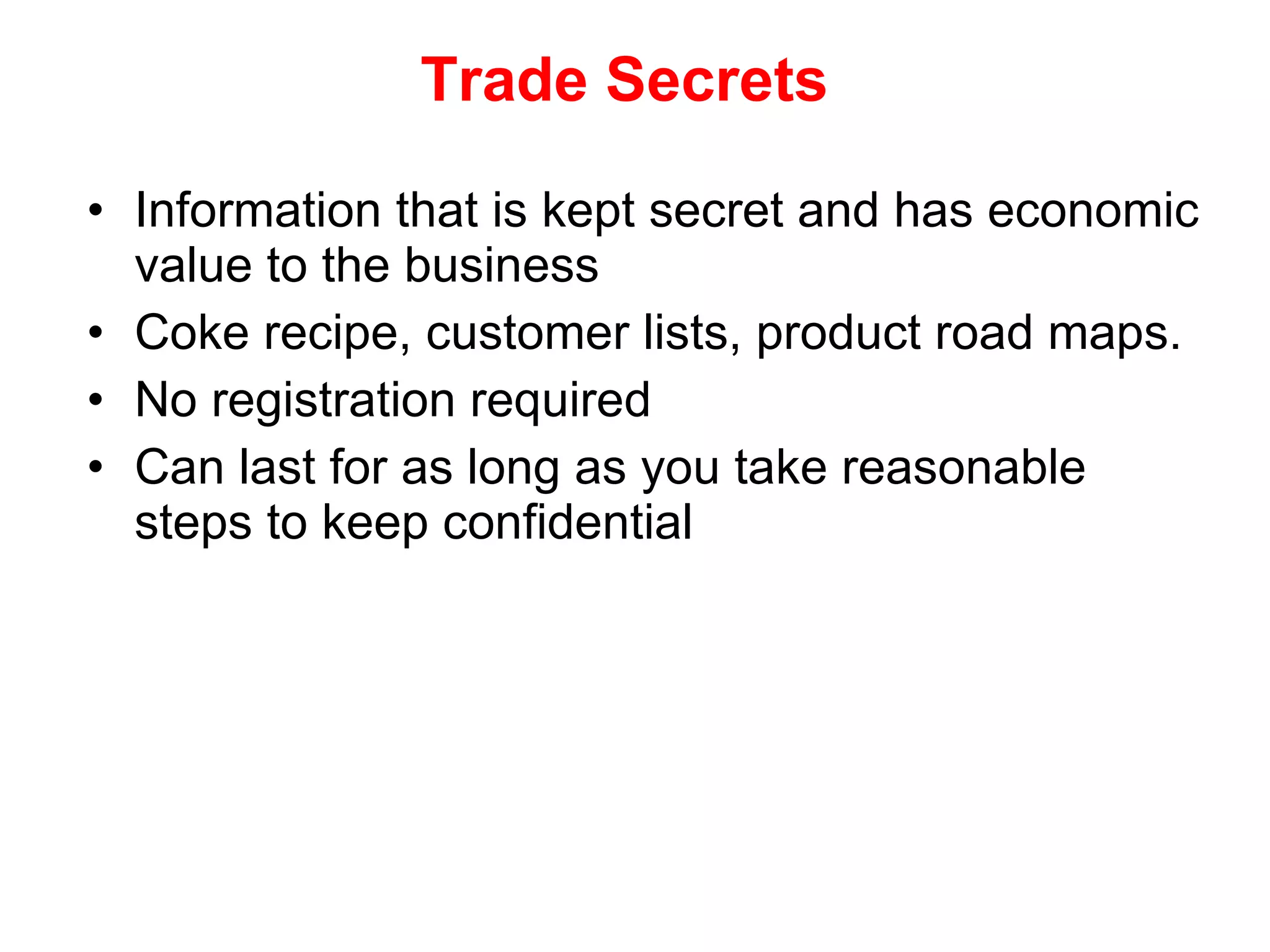 Trade Secrets Information that is kept secret and has economic value to the business Coke recipe, customer lists, product road maps. No registration required Can last for as long as you take reasonable steps to keep confidential 