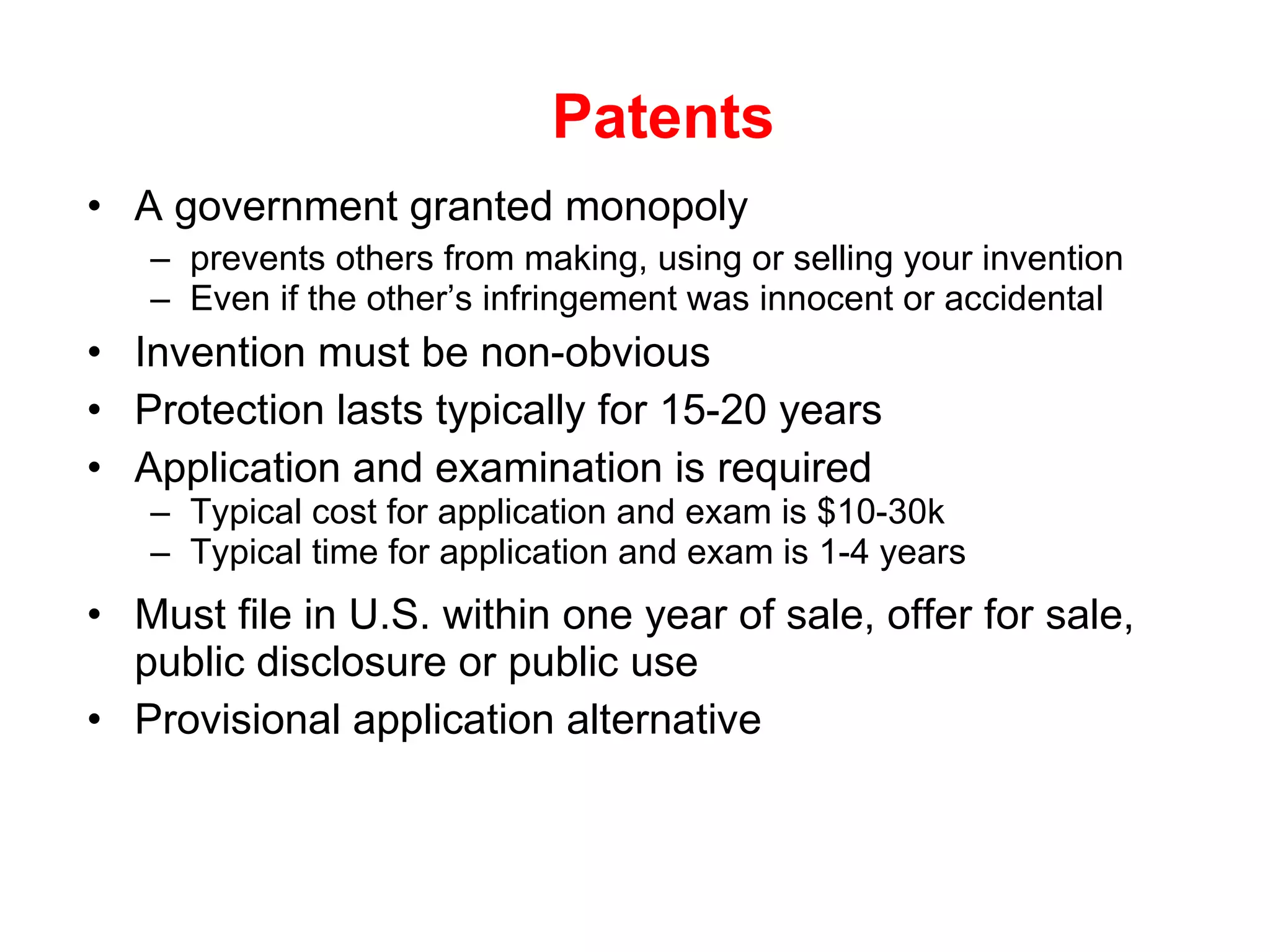 Patents A government granted monopoly  prevents others from making, using or selling your invention Even if the other’s infringement was innocent or accidental Invention must be non-obvious Protection lasts typically for 15-20 years Application and examination is required  Typical cost for application and exam is $10-30k Typical time for application and exam is 1-4 years Must file in U.S. within one year of sale, offer for sale, public disclosure or public use Provisional application alternative 