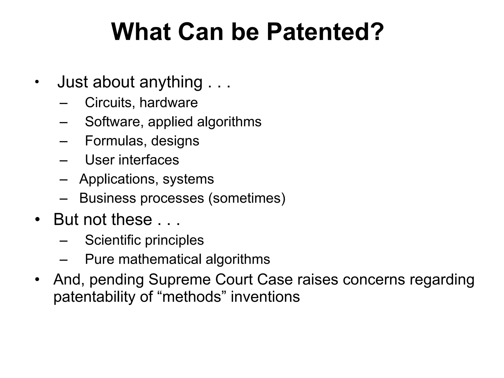 What Can be Patented? Just about anything . . . Circuits, hardware Software, applied algorithms Formulas, designs User interfaces Applications, systems Business processes (sometimes) But not these . . .  Scientific principles Pure mathematical algorithms And, pending Supreme Court Case raises concerns regarding patentability of “methods” inventions 