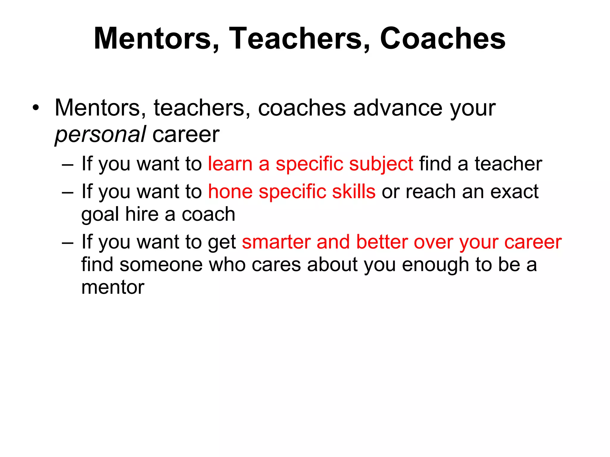 Mentors, Teachers, Coaches Mentors, teachers, coaches advance your  personal  career If you want to  learn a specific subject  find a teacher If you want to  hone specific skills  or reach an exact goal hire a coach  If you want to get  smarter and better over your career  find someone who cares about you enough to be a mentor 