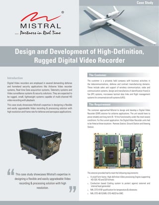 This case study showcases Mistral’s expertise in
designing a flexible and easily upgradeable Video
recording & processing solution with high
resolution.
The Customer
The Requirement
The customer is a privately held company with business activities in
the telecommunications, defense and contract manufacturing domains.
These include sales and support of wireless communication, radar and
communication systems, design and manufacture of identification friend or
foe (IFF) systems, microwave tactical data links and flight management
systemsforunmannedaircraftsystems(UAS).
The customer approached Mistral to design and develop a Digital Video
Recorder (DVR) solution for airborne applications. The unit would have to
prove reliable and long term (8- 10 hrs) functionality under the most severe
conditions. For the current application, the Digital Video Recorder units had
to be fitted at three locations - Remote Station, Ground Station and Viewing
Station.
Thesolutionprovidedhadtomeetthefollowingrequirements:
A small form factor, High definition Video processing Engine supporting
HD-SDI,HDandSDIformats
Conduction based Cooling system to protect against external and
internalheatgenerated
MIL-STD-810Fqualificationfortemperature&vibrations
MIL-STD-461D/MIL-STD-462DforEMC.
:
:
:
:
Introduction
Digital Video recorders are employed in several demanding defense
and homeland security applications like Airborne Video recorder
systems, Real time Data acquisition systems, Telemetry systems and
Video surveillance systems & security solutions. They are expected to
be rugged, small, lightweight systems capable of multi-channel HD
videorecordingwithplayback.
This case study showcases Mistral’s expertise in designing a flexible
and easily upgradeable Video recording & processing solution with
highresolutionandframeratefordefenseandaerospaceapplications.
Case Study
Design and Development of High-Definition,
Rugged Digital Video Recorder
 