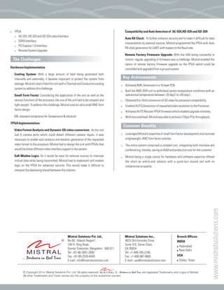 CompatibilityandAutodetectionof 3G-SDI,HD-SDIandSD-SDI
Auto RX Clock: To further enhance security and to make it difficult for data
interpretation by external sources, Mistral programmed the FPGA with Auto
RXclockgenerationforUARTwithrespecttotheBaudrate.
Remote Factory Firmware Upgrade: With the UAV being constantly in
motion, regular upgrading of firmware was a challenge. Mistral enabled the
option of remote factory firmware upgrade on the FPGA which could be
controlledandupgradedfromagroundsystem.
AchievedXMCdimensionina16layerPCB.
Built the XMC-DVR unit to withstand severe temperature conditions with an
operationaltemperaturebetween-20degCto+65degC.
Obtained8to16bitconversionofSDvideoforprocessorcompatibility.
EnabledAUTOGenerationofrequestedvideoresolutiontotheProcessor.
AchievedAUTORecoverFPGAfirmwarewhichenabledupgraderemotely.
Withlessoverhead,Mistralwasabletoachieve2GbpsPCIethroughputs.
Leveraged Mistral’s expertise of small form factor development and received
alightweight,XMCformfactorsolution.
The entire system comprised a compact unit, integrating both interface and
conferencing,thereby,savingonBoMandproductioncostforthecustomer.
Mistral being a single source for hardware and software expertise offered
the client an end-to-end solution with a quick-turn around and with no
compromiseonquality.
Key Achievements
Customer Benefits
:
:
:
:
:
:
:
:
:
:
!
!
!
!
FPGA
3G-SDI,HD-SDIandSD-SDIvideoInterface
DDR3Interface
PCIExpress1.0Interface
RemoteSystemUpgrade
HardwareImplementation
Cooling System: With a large amount of heat being generated both
internally and externally, it became important to protect the system from
damage.Mistral’steamfittedtheunitwithaThermalandConductioncooling
systemtoaddressthischallenge.
Small Form Factor: Considering the application of the unit as well as the
various functions of the processor, the size of the unit had to be compact and
light-weight.Toaddressthischallenge,MistralusedanultrasmallXMCform
factordesign.
MILstandardcomplianceforTemperature&vibration
FPGAImplementation:
Video Format Analysis and Dynamic SD video conversion: As the unit
had 6 camera ports which could detect different camera inputs, it was
necessary to enable auto analysis and dynamic generation of the requested
video format to the processor. Mistral had to design the unit with FPGAs that
wouldfacilitatedifferentvideointerfacesupporttothesystem.
Soft Modem Logic: As it would be easy for external sources to intercept
critical data while being transmitted, Mistral had to implement soft modem
logic on the FPGA for advanced security. This would make it difficult to
interpretthedatabeingsharedbetweenthestations.
The Challenges
© Copyright 2014, Mistral Solutions Pvt. Ltd. All rights reserved. & ...Partners in Real Time are registered Trademarks and Logos of Mistral.
All other Trademarks and Trade names are the property of the respective owners.
Mistral Solutions Pvt. Ltd.,
No.60, 'Adarsh Regent',
100 Ft. Ring Road,
Domlur Extension, Bangalore - 560 071
Tel: +91-80-3091-2600
Fax: +91-80-2535-6440
E-mail: info@mistralsolutions.com
Mistral Solutions Inc.,
4633 Old Ironsides Drive,
Suite 410, Santa Clara,
CA 95054
Tel: +1-408-705-2240
Fax: +1-408-987-9665
E-mail: usa@mistralsolutions.com
Branch Offices:
INDIA
! Hyderabad
! New Delhi
USA
! Dallas, Texas
www.mistralsolutions.com
 