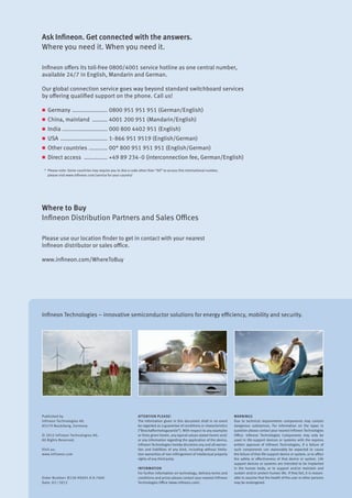 Infineon Technologies – innovative semiconductor solutions for energy efficiency, mobility and security.
Published by
Infineon Technologies AG
85579 Neubiberg, Germany
© 2012 Infineon Technologies AG.
All Rights Reserved.
Visit us:
www.infineon.com
Order Number: B158-H9691-X-X-7600
Date: 02 / 2012
Attention please!
The information given in this document shall in no event
be regarded as a guarantee of conditions or characteristics
(“Beschaffenheitsgarantie”). With respect to any examples
or hints given herein, any typical values stated herein and/
or any information regarding the application of the device,
Infineon Technologies hereby disclaims any and all warran-
ties and liabilities of any kind, including without limita-
tion warranties of non-infringement of intellectual property
rights of any third party.
Information
For further information on technology, delivery terms and
conditions and prices please contact your nearest Infineon
Technologies Office (www.infineon.com).
Warnings
Due to technical requirements components may contain
dangerous substances. For information on the types in
question please contact your nearest Infineon Technologies
Office. Infineon Technologies Components may only be
used in life-support devices or systems with the express
written approval of Infineon Technologies, if a failure of
such components can reasonably be expected to cause
the failure of that life-support device or system, or to affect
the safety or effectiveness of that device or system. Life
support devices or systems are intended to be implanted
in the human body, or to support and/or maintain and
sustain and/or protect human life. If they fail, it is reason-
able to assume that the health of the user or other persons
may be endangered.
Ask Infineon. Get connected with the answers.
Where you need it. When you need it.
Infineon offers its toll-free 0800/4001 service hotline as one central number,
available 24/7 in English, Mandarin and German.
Our global connection service goes way beyond standard switchboard services
by offering qualified support on the phone. Call us!
n	Germany ...................... 0800 951 951 951 (German/English)
n	 China, mainland .......... 4001 200 951 (Mandarin/English)
n	India ........................... 000 800 4402 951 (English)
n	USA ............................. 1-866 951 9519 (English/German)
n	 Other countries ............ 00* 800 951 951 951 (English/German)
n	 Direct access ............... +49 89 234-0 (interconnection fee, German/English)
*	 Please note: Some countries may require you to dial a code other than “00” to access this international number,
	 please visit www.infineon.com/service for your country!
Where to Buy
Infineon Distribution Partners and Sales Offices
Please use our location finder to get in contact with your nearest
Infineon distributor or sales office.
www.infineon.com/WhereToBuy
 