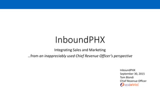 InboundPHX
Integrating Sales and Marketing
…from an inappreciably used Chief Revenue Officer’s perspective
InboundPHX
September 30, 2015
Tom Blondi
Chief Revenue Officer
 