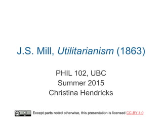J.S. Mill, Utilitarianism (1863)
PHIL 102, UBC
Summer 2015
Christina Hendricks
Except parts noted otherwise, this presentation is licensed CC-BY 4.0
 