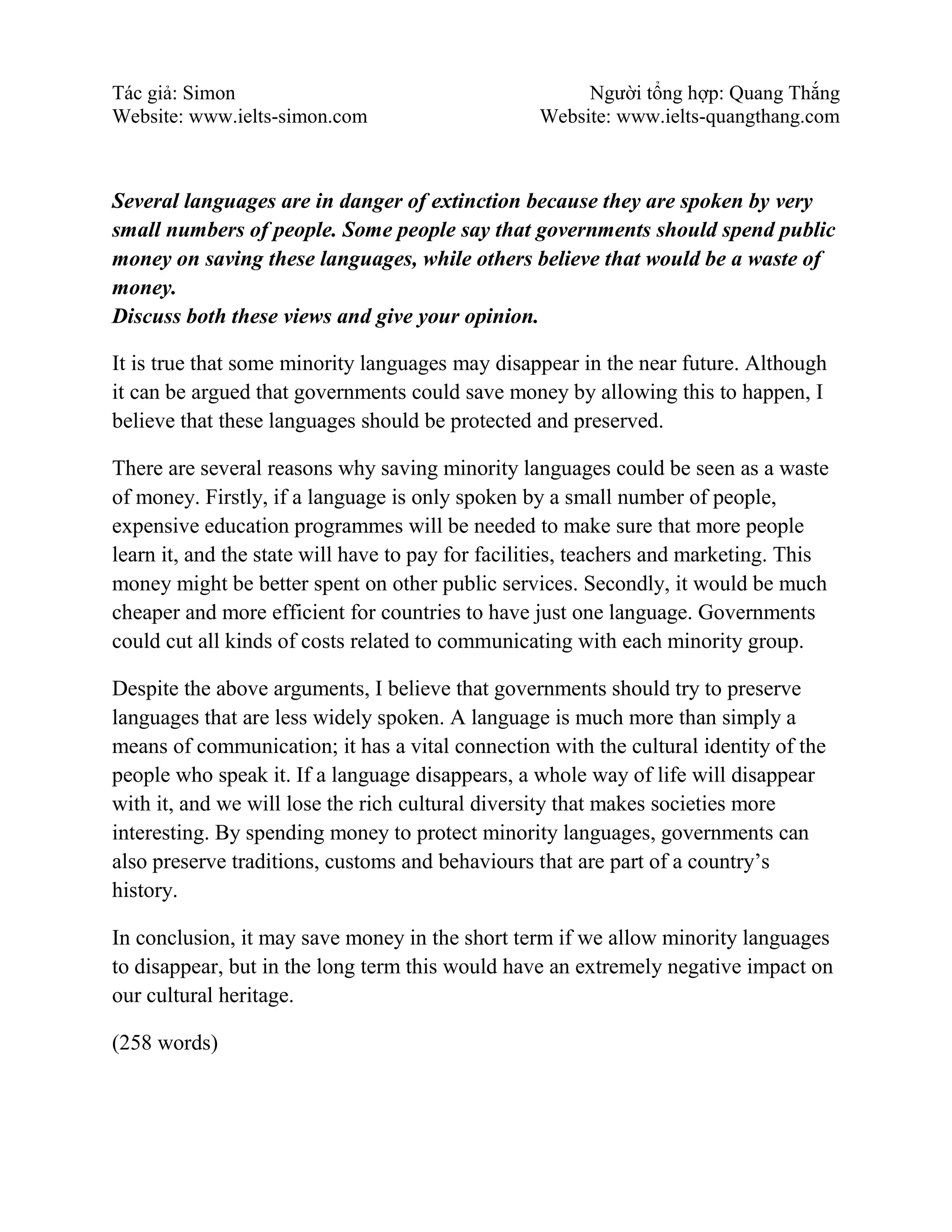 Tác giả: Simon Người tổng hợp: Quang Thắng
Website: www.ielts-simon.com Website: www.ielts-quangthang.com
Several languages are in danger of extinction because they are spoken by very
small numbers of people. Some people say that governments should spend public
money on saving these languages, while others believe that would be a waste of
money.
Discuss both these views and give your opinion.
It is true that some minority languages may disappear in the near future. Although
it can be argued that governments could save money by allowing this to happen, I
believe that these languages should be protected and preserved.
There are several reasons why saving minority languages could be seen as a waste
of money. Firstly, if a language is only spoken by a small number of people,
expensive education programmes will be needed to make sure that more people
learn it, and the state will have to pay for facilities, teachers and marketing. This
money might be better spent on other public services. Secondly, it would be much
cheaper and more efficient for countries to have just one language. Governments
could cut all kinds of costs related to communicating with each minority group.
Despite the above arguments, I believe that governments should try to preserve
languages that are less widely spoken. A language is much more than simply a
means of communication; it has a vital connection with the cultural identity of the
people who speak it. If a language disappears, a whole way of life will disappear
with it, and we will lose the rich cultural diversity that makes societies more
interesting. By spending money to protect minority languages, governments can
also preserve traditions, customs and behaviours that are part of a country’s
history.
In conclusion, it may save money in the short term if we allow minority languages
to disappear, but in the long term this would have an extremely negative impact on
our cultural heritage.
(258 words)
 
