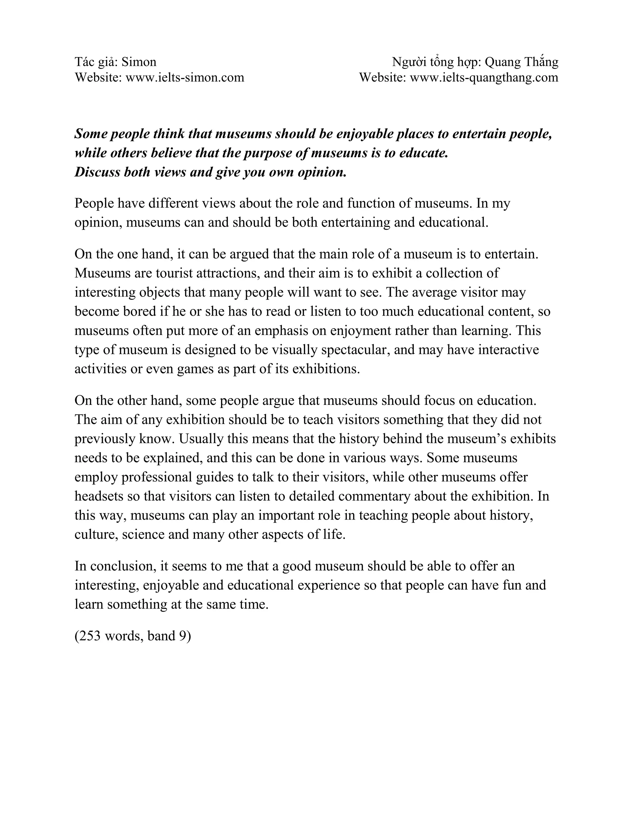 Tác giả: Simon Người tổng hợp: Quang Thắng
Website: www.ielts-simon.com Website: www.ielts-quangthang.com
Some people think that museums should be enjoyable places to entertain people,
while others believe that the purpose of museums is to educate.
Discuss both views and give you own opinion.
People have different views about the role and function of museums. In my
opinion, museums can and should be both entertaining and educational.
On the one hand, it can be argued that the main role of a museum is to entertain.
Museums are tourist attractions, and their aim is to exhibit a collection of
interesting objects that many people will want to see. The average visitor may
become bored if he or she has to read or listen to too much educational content, so
museums often put more of an emphasis on enjoyment rather than learning. This
type of museum is designed to be visually spectacular, and may have interactive
activities or even games as part of its exhibitions.
On the other hand, some people argue that museums should focus on education.
The aim of any exhibition should be to teach visitors something that they did not
previously know. Usually this means that the history behind the museum’s exhibits
needs to be explained, and this can be done in various ways. Some museums
employ professional guides to talk to their visitors, while other museums offer
headsets so that visitors can listen to detailed commentary about the exhibition. In
this way, museums can play an important role in teaching people about history,
culture, science and many other aspects of life.
In conclusion, it seems to me that a good museum should be able to offer an
interesting, enjoyable and educational experience so that people can have fun and
learn something at the same time.
(253 words, band 9)
 