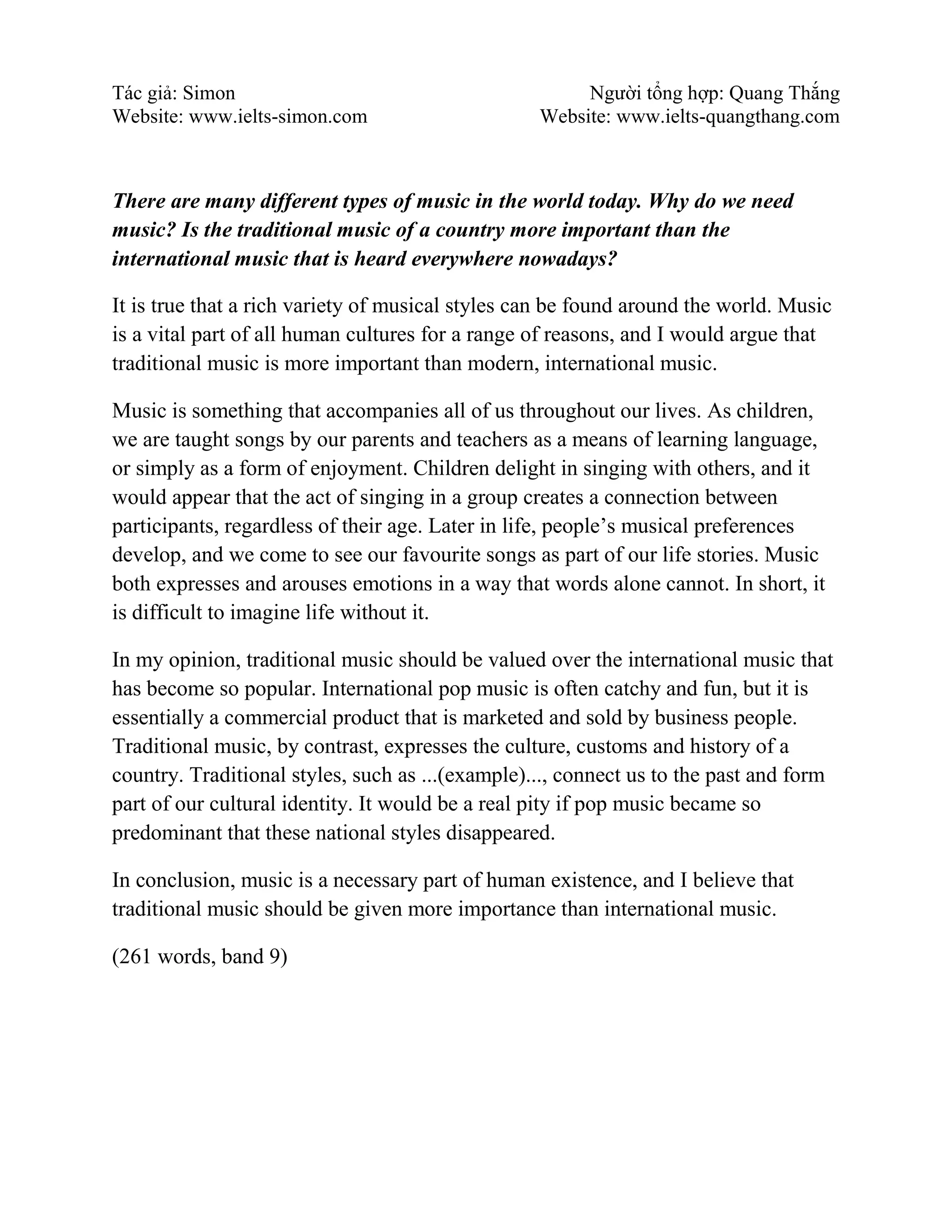 Tác giả: Simon Người tổng hợp: Quang Thắng
Website: www.ielts-simon.com Website: www.ielts-quangthang.com
There are many different types of music in the world today. Why do we need
music? Is the traditional music of a country more important than the
international music that is heard everywhere nowadays?
It is true that a rich variety of musical styles can be found around the world. Music
is a vital part of all human cultures for a range of reasons, and I would argue that
traditional music is more important than modern, international music.
Music is something that accompanies all of us throughout our lives. As children,
we are taught songs by our parents and teachers as a means of learning language,
or simply as a form of enjoyment. Children delight in singing with others, and it
would appear that the act of singing in a group creates a connection between
participants, regardless of their age. Later in life, people’s musical preferences
develop, and we come to see our favourite songs as part of our life stories. Music
both expresses and arouses emotions in a way that words alone cannot. In short, it
is difficult to imagine life without it.
In my opinion, traditional music should be valued over the international music that
has become so popular. International pop music is often catchy and fun, but it is
essentially a commercial product that is marketed and sold by business people.
Traditional music, by contrast, expresses the culture, customs and history of a
country. Traditional styles, such as ...(example)..., connect us to the past and form
part of our cultural identity. It would be a real pity if pop music became so
predominant that these national styles disappeared.
In conclusion, music is a necessary part of human existence, and I believe that
traditional music should be given more importance than international music.
(261 words, band 9)
 