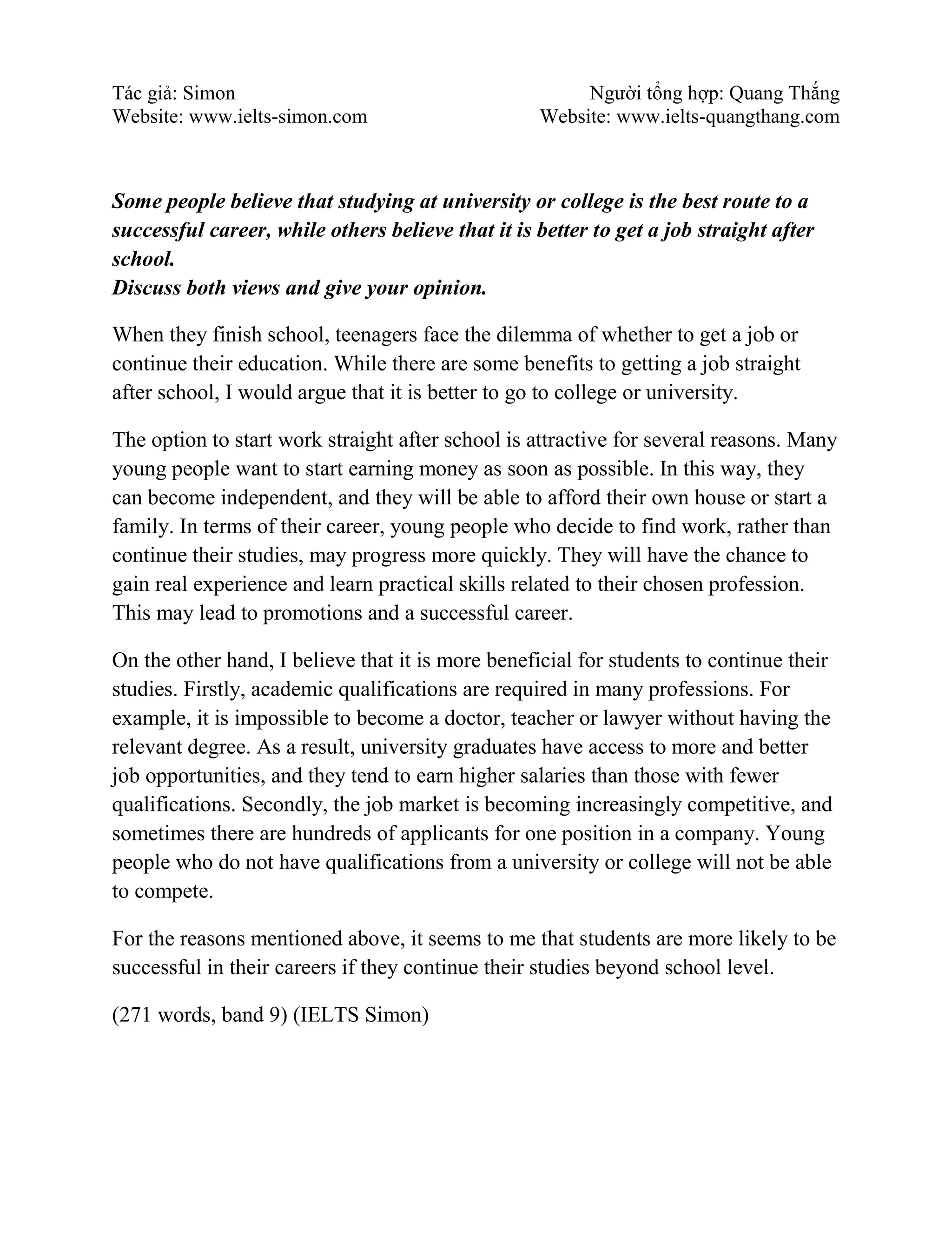 Tác giả: Simon Người tổng hợp: Quang Thắng
Website: www.ielts-simon.com Website: www.ielts-quangthang.com
Some people believe that studying at university or college is the best route to a
successful career, while others believe that it is better to get a job straight after
school.
Discuss both views and give your opinion.
When they finish school, teenagers face the dilemma of whether to get a job or
continue their education. While there are some benefits to getting a job straight
after school, I would argue that it is better to go to college or university.
The option to start work straight after school is attractive for several reasons. Many
young people want to start earning money as soon as possible. In this way, they
can become independent, and they will be able to afford their own house or start a
family. In terms of their career, young people who decide to find work, rather than
continue their studies, may progress more quickly. They will have the chance to
gain real experience and learn practical skills related to their chosen profession.
This may lead to promotions and a successful career.
On the other hand, I believe that it is more beneficial for students to continue their
studies. Firstly, academic qualifications are required in many professions. For
example, it is impossible to become a doctor, teacher or lawyer without having the
relevant degree. As a result, university graduates have access to more and better
job opportunities, and they tend to earn higher salaries than those with fewer
qualifications. Secondly, the job market is becoming increasingly competitive, and
sometimes there are hundreds of applicants for one position in a company. Young
people who do not have qualifications from a university or college will not be able
to compete.
For the reasons mentioned above, it seems to me that students are more likely to be
successful in their careers if they continue their studies beyond school level.
(271 words, band 9) (IELTS Simon)
 