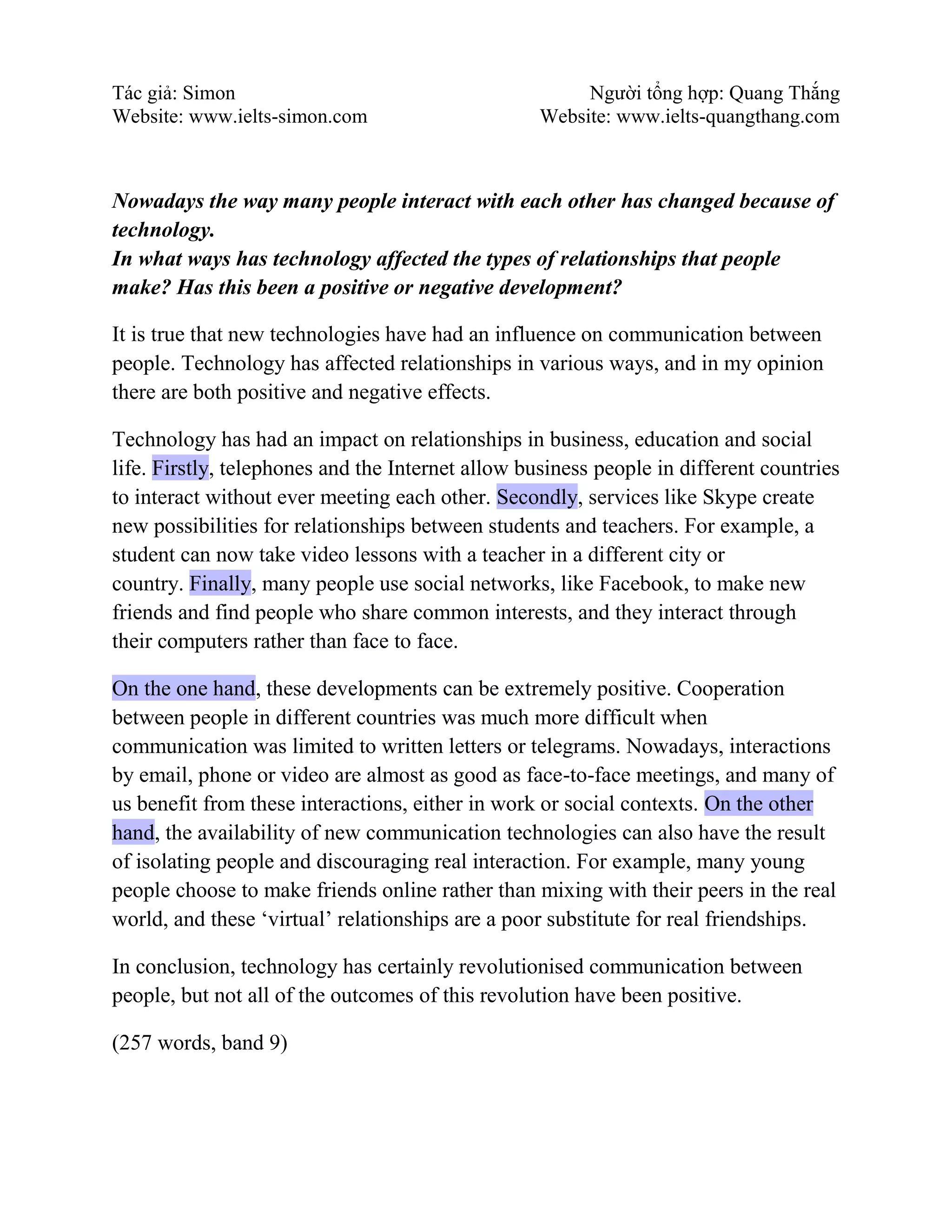Tác giả: Simon Người tổng hợp: Quang Thắng
Website: www.ielts-simon.com Website: www.ielts-quangthang.com
Nowadays the way many people interact with each other has changed because of
technology.
In what ways has technology affected the types of relationships that people
make? Has this been a positive or negative development?
It is true that new technologies have had an influence on communication between
people. Technology has affected relationships in various ways, and in my opinion
there are both positive and negative effects.
Technology has had an impact on relationships in business, education and social
life. Firstly, telephones and the Internet allow business people in different countries
to interact without ever meeting each other. Secondly, services like Skype create
new possibilities for relationships between students and teachers. For example, a
student can now take video lessons with a teacher in a different city or
country. Finally, many people use social networks, like Facebook, to make new
friends and find people who share common interests, and they interact through
their computers rather than face to face.
On the one hand, these developments can be extremely positive. Cooperation
between people in different countries was much more difficult when
communication was limited to written letters or telegrams. Nowadays, interactions
by email, phone or video are almost as good as face-to-face meetings, and many of
us benefit from these interactions, either in work or social contexts. On the other
hand, the availability of new communication technologies can also have the result
of isolating people and discouraging real interaction. For example, many young
people choose to make friends online rather than mixing with their peers in the real
world, and these ‘virtual’ relationships are a poor substitute for real friendships.
In conclusion, technology has certainly revolutionised communication between
people, but not all of the outcomes of this revolution have been positive.
(257 words, band 9)
 