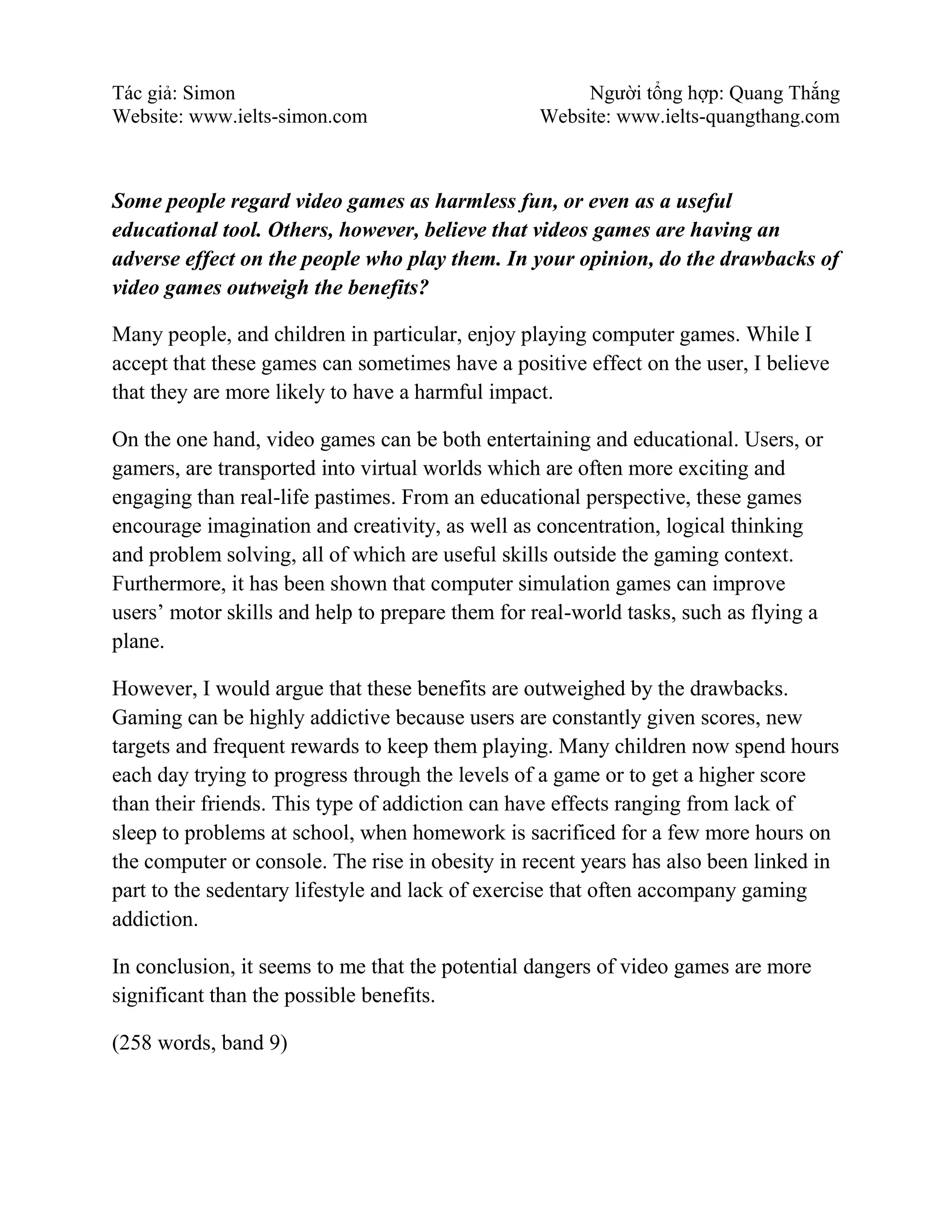 Tác giả: Simon Người tổng hợp: Quang Thắng
Website: www.ielts-simon.com Website: www.ielts-quangthang.com
Some people regard video games as harmless fun, or even as a useful
educational tool. Others, however, believe that videos games are having an
adverse effect on the people who play them. In your opinion, do the drawbacks of
video games outweigh the benefits?
Many people, and children in particular, enjoy playing computer games. While I
accept that these games can sometimes have a positive effect on the user, I believe
that they are more likely to have a harmful impact.
On the one hand, video games can be both entertaining and educational. Users, or
gamers, are transported into virtual worlds which are often more exciting and
engaging than real-life pastimes. From an educational perspective, these games
encourage imagination and creativity, as well as concentration, logical thinking
and problem solving, all of which are useful skills outside the gaming context.
Furthermore, it has been shown that computer simulation games can improve
users’ motor skills and help to prepare them for real-world tasks, such as flying a
plane.
However, I would argue that these benefits are outweighed by the drawbacks.
Gaming can be highly addictive because users are constantly given scores, new
targets and frequent rewards to keep them playing. Many children now spend hours
each day trying to progress through the levels of a game or to get a higher score
than their friends. This type of addiction can have effects ranging from lack of
sleep to problems at school, when homework is sacrificed for a few more hours on
the computer or console. The rise in obesity in recent years has also been linked in
part to the sedentary lifestyle and lack of exercise that often accompany gaming
addiction.
In conclusion, it seems to me that the potential dangers of video games are more
significant than the possible benefits.
(258 words, band 9)
 