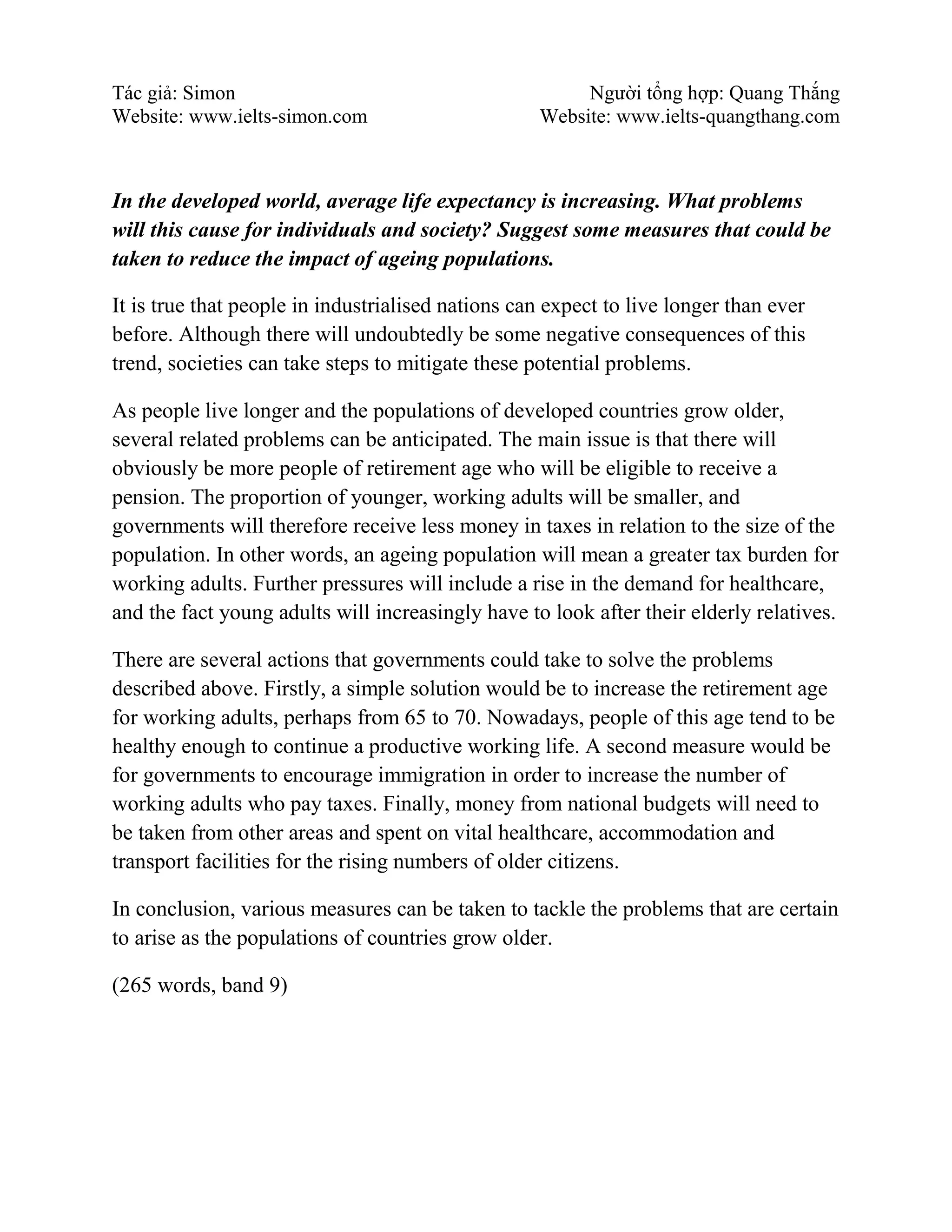 Tác giả: Simon Người tổng hợp: Quang Thắng
Website: www.ielts-simon.com Website: www.ielts-quangthang.com
In the developed world, average life expectancy is increasing. What problems
will this cause for individuals and society? Suggest some measures that could be
taken to reduce the impact of ageing populations.
It is true that people in industrialised nations can expect to live longer than ever
before. Although there will undoubtedly be some negative consequences of this
trend, societies can take steps to mitigate these potential problems.
As people live longer and the populations of developed countries grow older,
several related problems can be anticipated. The main issue is that there will
obviously be more people of retirement age who will be eligible to receive a
pension. The proportion of younger, working adults will be smaller, and
governments will therefore receive less money in taxes in relation to the size of the
population. In other words, an ageing population will mean a greater tax burden for
working adults. Further pressures will include a rise in the demand for healthcare,
and the fact young adults will increasingly have to look after their elderly relatives.
There are several actions that governments could take to solve the problems
described above. Firstly, a simple solution would be to increase the retirement age
for working adults, perhaps from 65 to 70. Nowadays, people of this age tend to be
healthy enough to continue a productive working life. A second measure would be
for governments to encourage immigration in order to increase the number of
working adults who pay taxes. Finally, money from national budgets will need to
be taken from other areas and spent on vital healthcare, accommodation and
transport facilities for the rising numbers of older citizens.
In conclusion, various measures can be taken to tackle the problems that are certain
to arise as the populations of countries grow older.
(265 words, band 9)
 