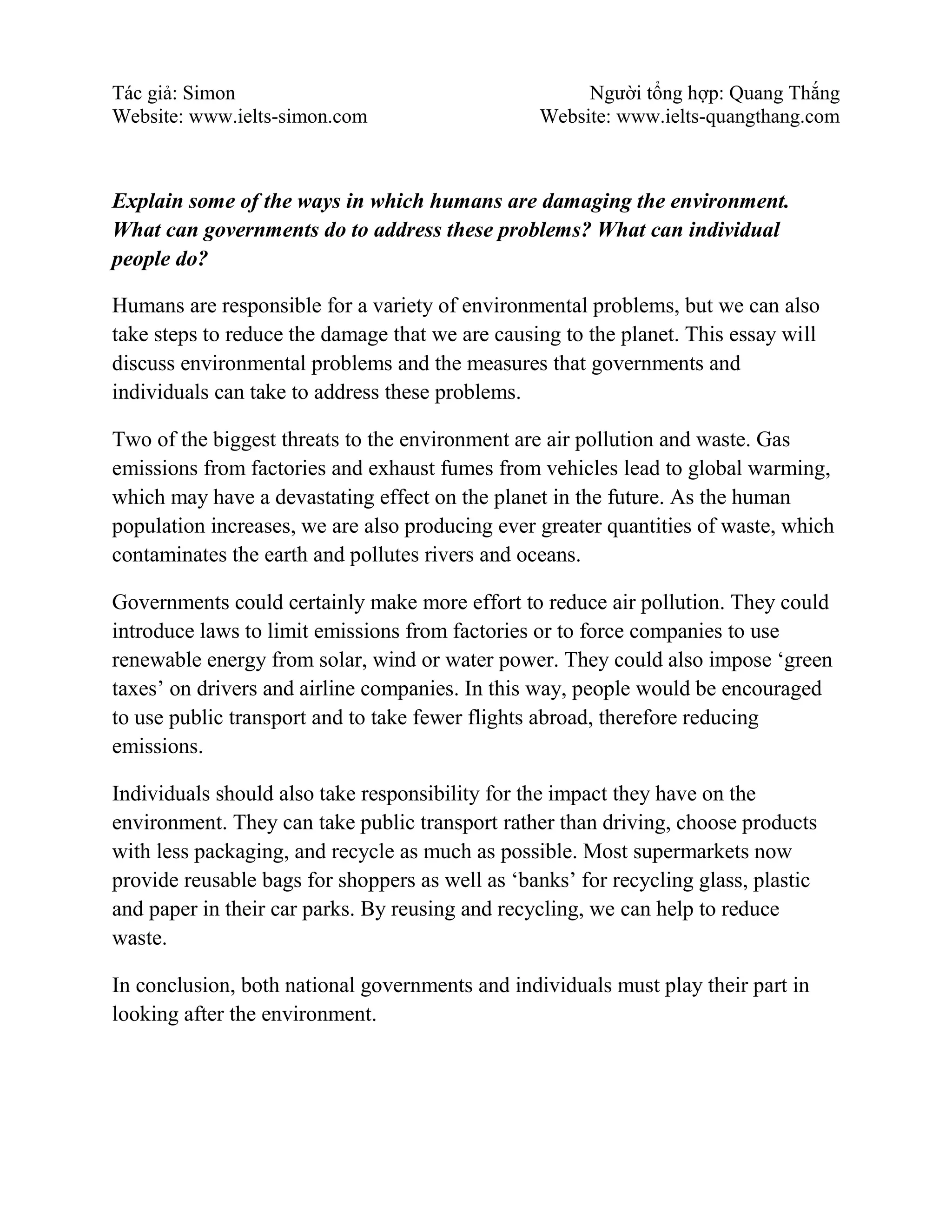 Tác giả: Simon Người tổng hợp: Quang Thắng
Website: www.ielts-simon.com Website: www.ielts-quangthang.com
Explain some of the ways in which humans are damaging the environment.
What can governments do to address these problems? What can individual
people do?
Humans are responsible for a variety of environmental problems, but we can also
take steps to reduce the damage that we are causing to the planet. This essay will
discuss environmental problems and the measures that governments and
individuals can take to address these problems.
Two of the biggest threats to the environment are air pollution and waste. Gas
emissions from factories and exhaust fumes from vehicles lead to global warming,
which may have a devastating effect on the planet in the future. As the human
population increases, we are also producing ever greater quantities of waste, which
contaminates the earth and pollutes rivers and oceans.
Governments could certainly make more effort to reduce air pollution. They could
introduce laws to limit emissions from factories or to force companies to use
renewable energy from solar, wind or water power. They could also impose ‘green
taxes’ on drivers and airline companies. In this way, people would be encouraged
to use public transport and to take fewer flights abroad, therefore reducing
emissions.
Individuals should also take responsibility for the impact they have on the
environment. They can take public transport rather than driving, choose products
with less packaging, and recycle as much as possible. Most supermarkets now
provide reusable bags for shoppers as well as ‘banks’ for recycling glass, plastic
and paper in their car parks. By reusing and recycling, we can help to reduce
waste.
In conclusion, both national governments and individuals must play their part in
looking after the environment.
 