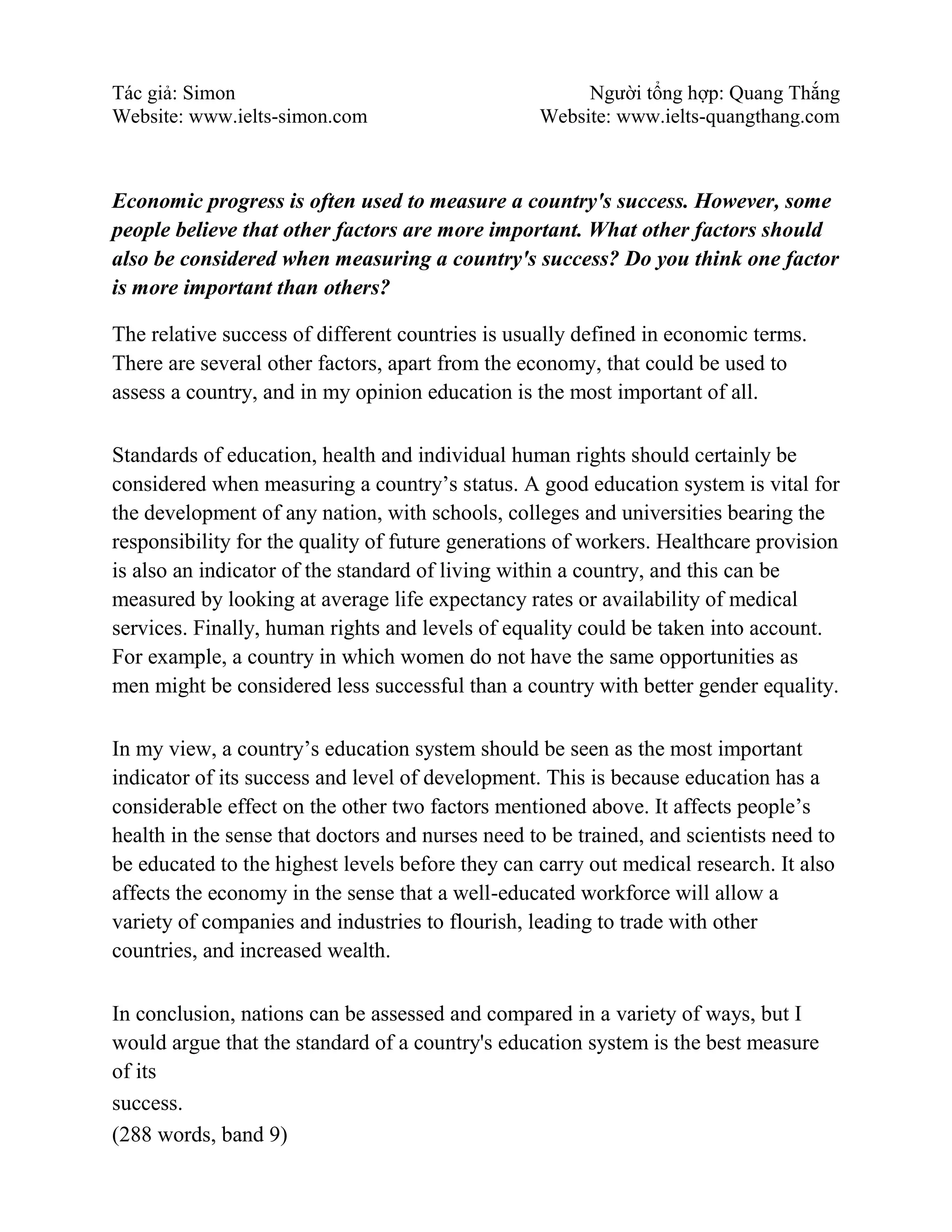 Tác giả: Simon Người tổng hợp: Quang Thắng
Website: www.ielts-simon.com Website: www.ielts-quangthang.com
Economic progress is often used to measure a country's success. However, some
people believe that other factors are more important. What other factors should
also be considered when measuring a country's success? Do you think one factor
is more important than others?
The relative success of different countries is usually defined in economic terms.
There are several other factors, apart from the economy, that could be used to
assess a country, and in my opinion education is the most important of all.
Standards of education, health and individual human rights should certainly be
considered when measuring a country’s status. A good education system is vital for
the development of any nation, with schools, colleges and universities bearing the
responsibility for the quality of future generations of workers. Healthcare provision
is also an indicator of the standard of living within a country, and this can be
measured by looking at average life expectancy rates or availability of medical
services. Finally, human rights and levels of equality could be taken into account.
For example, a country in which women do not have the same opportunities as
men might be considered less successful than a country with better gender equality.
In my view, a country’s education system should be seen as the most important
indicator of its success and level of development. This is because education has a
considerable effect on the other two factors mentioned above. It affects people’s
health in the sense that doctors and nurses need to be trained, and scientists need to
be educated to the highest levels before they can carry out medical research. It also
affects the economy in the sense that a well-educated workforce will allow a
variety of companies and industries to flourish, leading to trade with other
countries, and increased wealth.
In conclusion, nations can be assessed and compared in a variety of ways, but I
would argue that the standard of a country's education system is the best measure
of its
success.
(288 words, band 9)
 